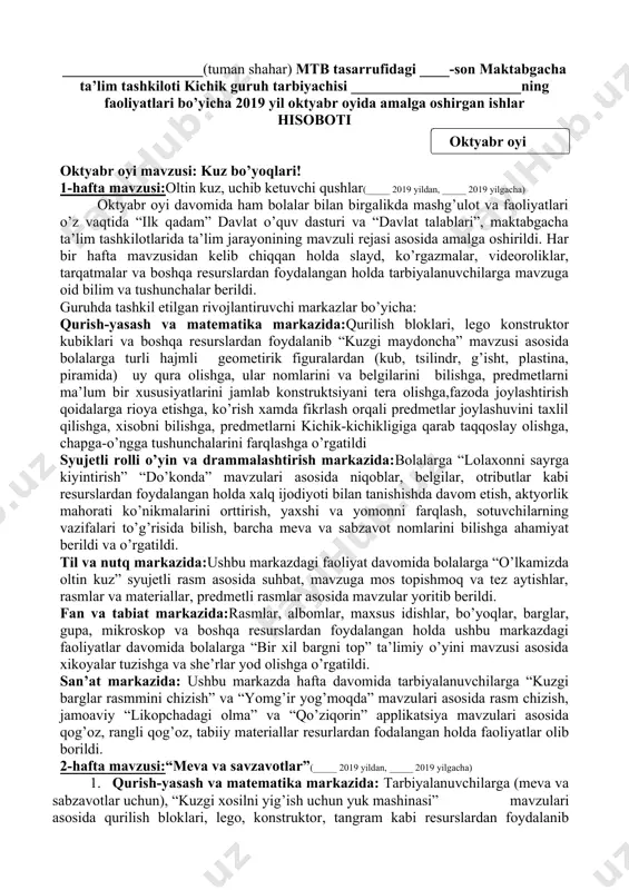 larga nomlar qo’yishga o’rgatildi. ushbu oy davomida ota-onalarga tavsiyalar o’z vaqtida berib borildi.musiqa rahbari, jismoniy tarbiya yo’riqchisi tomonidan har kuni badan tarbiya mashqlari taqdim etildi.bolalarni qilgan ishlari uchun ularni rag’batlantirib borildi. ___-maktabgacha ta’lim tashkiloti rahbari: _______________ ___-kichik guruh tarbiyachisi: _______________ ___________________(tuman shahar) mtb tasarrufidagi ____-son maktabgacha ta’lim tashkiloti kichik guruh tarbiyachisi _______________________ning faoliyatlari bo’yicha 2019 yil oktyabr oyida amalga oshirgan ishlar hisoboti ( oktyabr oyi ) oktyabr oyi mavzusi: kuz bo’yoqlari! 1-hafta mavzusi:oltin kuz, uchib ketuvchi qushlar(_____ 2019 yildan, _____ 2019 yilgacha) oktyabr oyi davomida ham bolalar bilan birgalikda mashg’ulot va faoliyatlari o’z vaqtida “ilk qadam” davlat o’quv dasturi va “davlat talablari”, maktabgacha ta’lim tashkilotlarida ta’lim jarayonining mavzuli rejasi asosida amalga oshirildi. har bir hafta mavzusidan kelib chiqqan holda slayd, ko’rgazmalar, videoroliklar, tarqatmalar va boshqa resurslardan foydalangan holda tarbiyalanuvchilarga mavzuga oid bilim va tushunchalar berildi. guruhda tashkil etilgan rivojlantiruvchi markazlar bo’yicha: qurish-yasash va matematika markazida:qurilish bloklari, lego konstruktor kubiklari va …