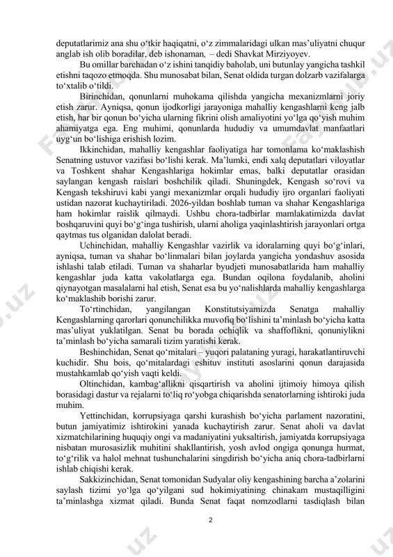 ashib, uning a’zolari soni 100 nafardan 65 nafarga qisqardi. ayni vaqtda senatorlarning vakolatlari va mas’uliyati bir necha barobar oshdi. xususan, yuqori palataning parlament nazorati va bir qator muhim davlat organlarini shakllantirishdagi ishtiroki sezilarli ravishda kengaytirildi. senatga ham qonunchilik taklifi kiritish huquqi berildi. prezident bugun dunyodagi vaziyatga yig‘ilganlar e’tiborini qaratib, tinchlik va birlikning ahamiyatini ta’kidladi. mana shunday g‘oyat tahlikali vaziyatda biz faqat kuchli iroda, birlik va hamjihatlik, qattiq mehnat bilangina yurtimizda tinchlik va taraqqiyotni ta’minlashga erisha olamiz. hurmatli senatorlarimiz, mahalliy kengashlarga saylangan deputatlarimiz ana shu o‘tkir haqiqatni, o‘z zimmalaridagi ulkan mas’uliyatni chuqur anglab ish olib boradilar, deb ishonaman, – dedi shavkat mirziyoyev. bu omillar barchadan o‘z ishini tanqidiy baholab, uni butunlay yangicha tashkil etishni taqozo etmoqda. shu munosabat bilan, senat oldida turgan dolzarb vazifalarga to‘xtalib o‘tildi. birinchidan, qonunlarni muhokama qilishda yangicha mexanizmlarni joriy etish zarur. ayniqsa, qonun ijodkorligi jarayoniga mahalliy kengashlarni keng jalb etish, har bir qonun bo‘yicha ularning fikrini olish …