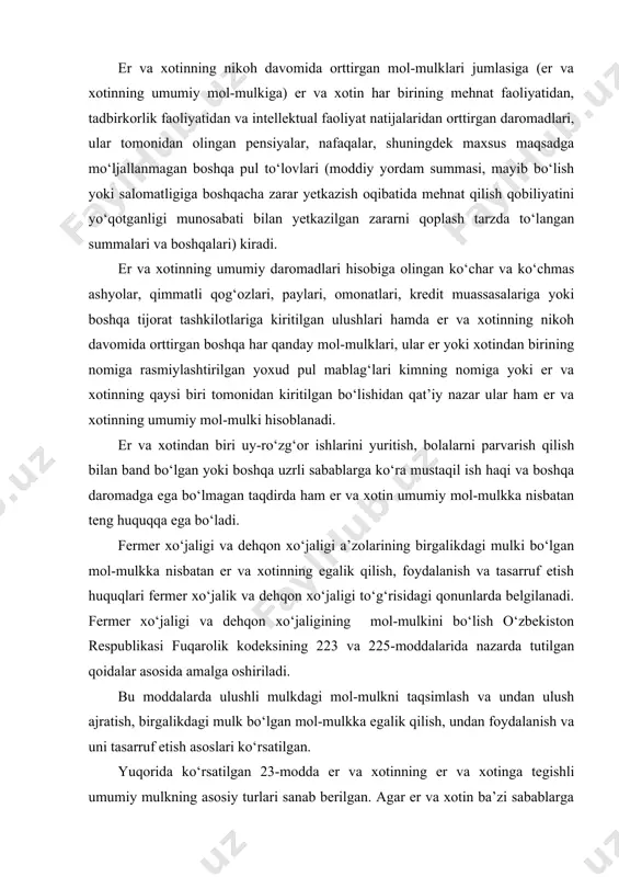 miy mulkning asosiy turlari sanab berilgan. agar er va xotin ba’zi sabablarga ko‘ra mol-mulklarini aniqlashishni istasalar, oila va fuqarolik qonunlaridan o‘z huquqlarini bilib, mulklarini ajratib olishlari mumkin. oila kodeksining 25-moddasi er va xotinning har birining mulkining turlarini ko‘rsatgan. er va xotinning nikohga qadar o‘ziga tegishli bo‘lgan mol-mulki, shuningdek ulardan har birining nikoh davomida hadya, meros tariqasida yoki boshqa bepul bitimlar asosida olgan mol-mulki ulardan har birining o‘z mulki hisoblanadi. demak, er yoki xotindan faqat bitimiga tegishli bo‘lgan va u tomonidan tasarruf etiladigan mulk xususiy mulk hisoblanadi. xususiy mulkka quyidagilar kiradi: er yoki xotinning nikohga qadar faqat o‘ziga tegishli bo‘lgan mulki (masalan, uy, uy jihozlari, omonat kassasiga qo‘yilgan pul, qimmatbaho qog‘ozlar va boshqalar); nikoh davomida hadya yoki meros tariqasida olgan mulklari; to‘y sovg‘alari, agar ular er yoki xotindan birining shaxsiy foydalanishi uchun mo‘ljallangan bo‘lsa (qimmatbaho va serhasham buyumlar bundan mustasno); er yoki xotin tomonidan olingan davlat mukofotlari va sovg‘alar (masalan, oltin …
