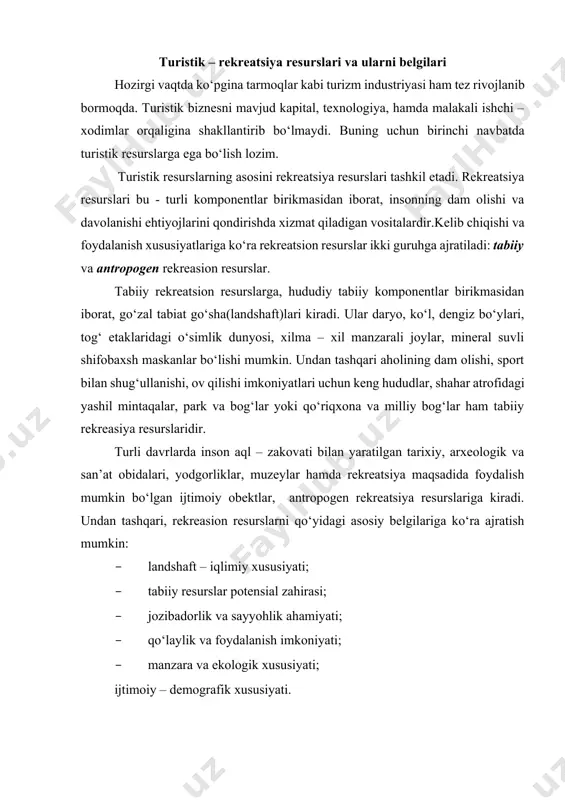 imoiy – demografik xususiyati. turistik resurslarni baholashni turizmdagi ahamiyati turistik resurslar turli tabiiy, madaniy – tarixiy, hamda ijtimoiy – iqtisodiy obektlar ko‘rinishida bo‘lib, turistik xizmatlar ko‘rsatishga asos bo‘la oladigan resurslarga aytiladi. undan tashqari, turistik resurslar turistik mahsulotlar yaratishga asos bo‘ladigan tabiiy hamda, insonlar tomonidan yaratilgan obektlar majmuasidan iborat. v.s.bogolyubov va v.p.orlovskayalar (yekonomika turizma. m.2005,151b.) turistik resurslarda alohida ajralib turuvchi qo‘yidagi asosiy belgilarni ajratishgan: · qo‘laylik (jozibadorlik); · iqlimiy sharoit; · o‘rganganlik darajasi; · sayyohlik ahamiyati; · manzara va ekologik xususiyatlari; · ijtimoiy – demografik xususiyatlari; · potensial zahirasi; · foydalanish imkoniyati va boshqalar. turistik resurslardan sog‘lomlashtirish, turistik, sport va tanishuv maqsadida foydalaniladi. undan tashqari turistik resurslarni shartli ravishda ikki guruhga bo‘lish mumkin: tabiiy va infrastrukturali. turistik biznesni rivojlanishida yuqoridagi ikki guruhni ham ahamiyati yuqori. har qanday yuqori turistik resurs potensialidan, kommunikasiya, aloqa vositalari, xizmat ko‘rsatish sohalarisiz foydalanib bo‘lmaydi. har bir hududda turizm shakllanar ekan, bu hududda turizm faoliyatida foydalanilayotgan turistik …
