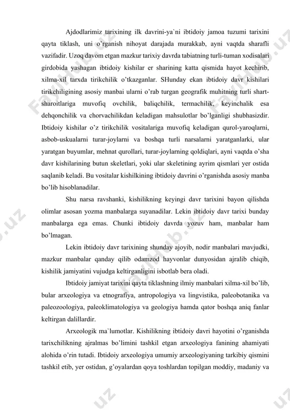 ardir. arxeologik ma`lumotlar. kishilikning ibtidoiy davri hayotini o’rganishda tarixchilikning ajralmas bo’limini tashkil etgan arxeologiya fanining ahamiyati alohida o’rin tutadi. ibtidoiy arxeologiya umumiy arxeologiyaning tarkibiy qismini tashkil etib, yer ostidan, g’oyalardan qoya toshlardan topilgan moddiy, madaniy va san`at buyumlarini sinchiklab o’rganish asosida kishilik jamiyati tarixining yozuvgacha bo’lgan ibtidoiy davri tarixini sinchiklab o’rganadi. odamlar yozishni bundan 5 ming yillar ilgari o’rgangan bo’lsalar, dastlabki oddiy tosh qurollar yasashni va ulardan foydalanishni esa qariyb bundan 3,5-3 million yil muqaddam bila boshlashganlar». ana shu katta davr tarixini tiklash va o’rganish ibtidoiy arxeologiya fani oldida turgan eng muxim va sharafli vazifadir. shuni ta`kidlab o’tish kerakki, yozuv va yozma manbalar kishilikning ibtidoiy hayoti haqida juda oz ma`lumot beradi. demak, bu sohada arxeologiya fanining ahamiyati hammadan kattadir. mazkur fan mutaxassislari esa juda ko’p va xilma-xil arxeologik yodgorliklarni o’rganadilar. demak, arxeologiya kishilikning er ostida qolib ketgan moddiy, madaniy qoldiqlarini qidirib topishi va ularni tekshiruvchi tarixiy fandir. arxeologaya mutaxassisi tosh …