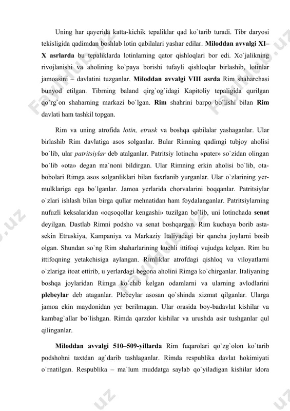 ylar deb ataganlar. plebeylar asosan qo`shinda xizmat qilganlar. ularga jamoa ekin maydonidan yer berilmagan. ular orasida boy-badavlat kishilar va kambag`allar bo`lishgan. rimda qarzdor kishilar va urushda asir tushganlar qul qilinganlar. miloddan avvalgi 510–509-yillarda rim fuqarolari qo`zg`olon ko`tarib podshohni taxtdan ag`darib tashlaganlar. rimda respublika davlat hokimiyati o`rnatilgan. respublika – ma`lum muddatga saylab qo`yiladigan kishilar idora qiladigan davlatdir. rimliklarning xalq yig`ini har yili patritsiylar orasidan ikkita hokimni – konsullarni va unga yordam beradigan boshqa mansabdor kishilarni davlatni boshqaruv ishlariga saylagan. bu amaldorlar yil davomida rim davlatini idora qilganlar, urush e`lon qilib, sulh tuzganlar. ular sud ishlarini ham bajarganlar. konsullar yangi qonunlar qabul qilib eskisini bekor qilganlar. urush vaqtida esa qo`shinga qo`mondonlik qilganlar. rimda senat ham katta huquqqa ega bo`lgan. senatga a`zo qilib patritsiylarning oqsoqollari orasidan vakillar saylangan. konsullar davlat ishining barcha masalalarida senat bilan ba-maslahat ish olib borganlar. patritsiylar davlat ishlariga plebeylarni aralashtirishga qarshi bo`lganlar. plebeylar esa patritsiylar bilan teng bo`lish, davlat …