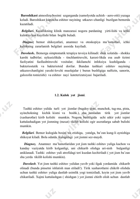 ilishi bilan boglik buladi. diagnoz bemor shikoyatlari, anamnez va otoskopiya ma’lumotlari, ichki kulokning zararlanish belgilari asosida kuyiladi. davolash.. bemorga simptomatik terapiya tavsiya kilinadi: shok xolatida - shokka karshi tadbirlar; uykusizlikda - tinchlantiruvchi, karaxt-likda esa asab tizimi faoliyatini faollashtiruvchi vositalar; ikkilamchi infeksiya kushilganda - bakteriostatik va bakteriotsid dorilar. bundan tashkari eshituv nayining utkazuvchanligini yaxshi-lovchi muolajalar ( burun bushligiga naftizin, sanorin, galozolin tomizishi) va eshituv nayi kateterizatsiyasi bajariladi. 1.2. kulok yot jismi. tashki eshituv yulida turli yot jismlar (bugdoy doni, munchok, tug-ma, pista, uyinchokning kichik kismi va boshk.), shu jumladan tirik yot jismlar (xasharotlar) kirib kolishi mumkin. nogora bushligida uchi utkir yoki xajmi kattalashadigan yot jismning (nuxat) tikilib kolishi ogir asoratlarga sabab bulishi mumkin. belgilari. bemor kulogida bosim xis etishiga, yutalga, ba’zan kung-li aynishiga shikoyat kiladi. bola odatda kulogidagi yot jismni sez-maydi. diagnoz. anamnez ma’lumotlaridan yot jism tashki eshituv yuliga kachon va kanday vaziyatda kirib kolganligi, uni chikarib olishga uri-nish bulganligi aniklanadi. …