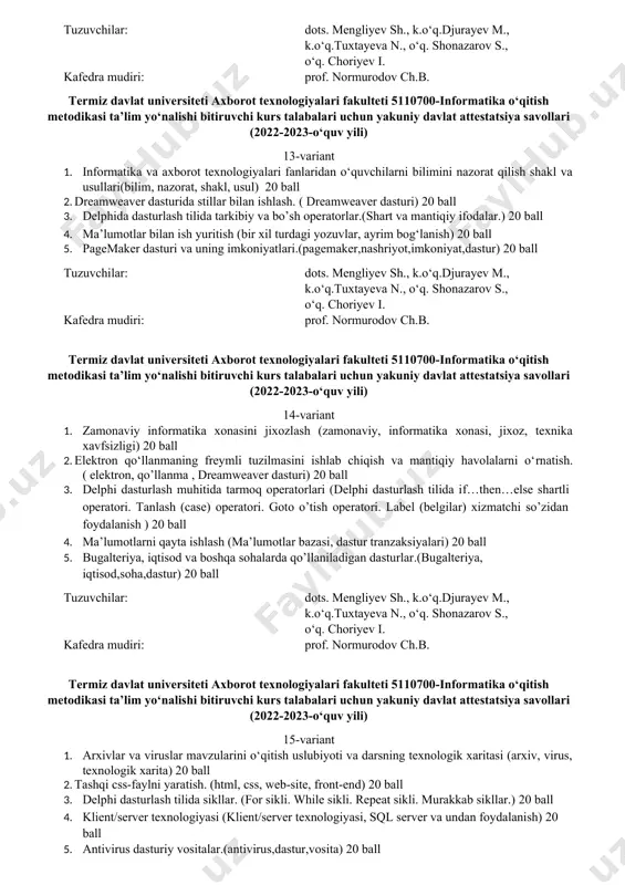 700-informatika o‘qitish metodikasi ta’lim yo‘nalishi bitiruvchi kurs talabalari uchun yakuniy davlat attestatsiya savollari (2022-2023-o‘quv yili) 9-variant 1. test asosida o‘quvchilarni informatikadan bilimini nazorat qilish shakl va usullari( test, nazorat shakli, nazorat usullari) 20 ball 2. adobe flash dasturida oddiy harakatli animatsiyalar yaratish. (animatsiya, adobe flash dasturi, fleym) 20 ball 3. delphida nomlanishlar, forma xossalarini o’zgartirish. (formaga yangi komponent joylashtirish va unda komponent xossalaridan foydalanish) 20 ball 4. ma’lumotlar bazasini tahlil qilish (ma’lumotlar bazasi tizimi, fizik bosqich) 20 ball 5. kompyuterning grafik imkoniyatlari va ularning turlari.( grafik dastur,tizim,dastur) 20 ball tuzuvchilar: dots. mengliyev sh., k.o‘q.djurayev m., k.o‘q.tuxtayeva n., o‘q. shonazarov s., o‘q. choriyev i. kafedra mudiri: prof. normurodov ch.b. termiz davlat universiteti axborot texnologiyalari fakulteti 5110700-informatika o‘qitish metodikasi ta’lim yo‘nalishi bitiruvchi kurs talabalari uchun yakuniy davlat attestatsiya savollari (2022-2023-o‘quv yili) 10-variant 1. matn muxarriri mavzusini o‘qitish uslubiyoti va darsning texnologik xaritasi(muharrir, texnologik xarita, o’qitish uslubiyoti) 20 ball 2. dreamweaver dasturida freymlar …