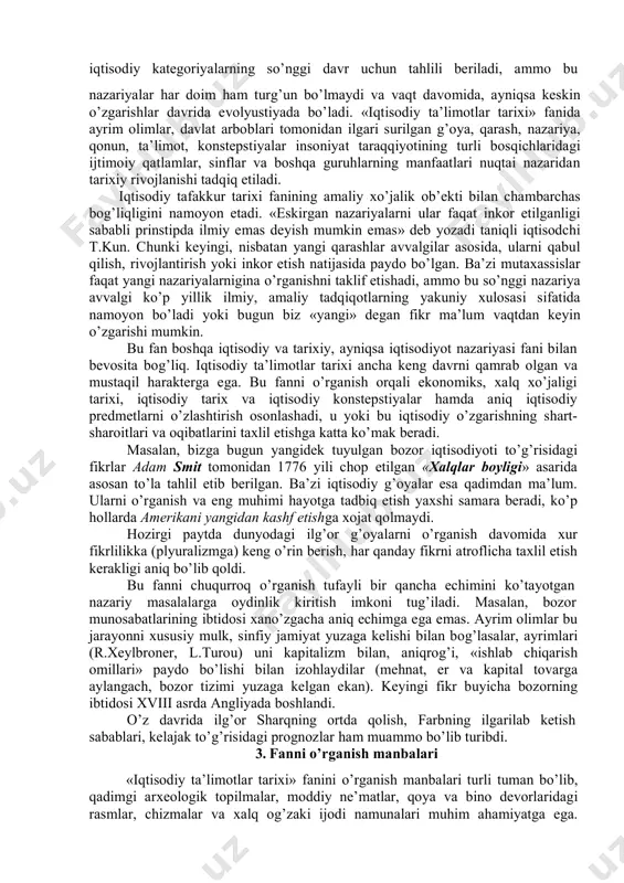 taraqqiyotining turli bosqichlarida ilgari surilgan iqtisodiy qarash, g’oya, nazariya va ta’limotlarni, ularning o’ziga xos xususiyatlarini va umumiy tomonlarini tarixiy nuqtai nazardan tadqiq etadi. 2. fanning o’rganish uslubiyoti (metodologiyasi) «iqtisodiy ta’limotlar tarixi» kursi iqtisodiy fanlar tizimida muhim o’rinni egallaydi. insoniyat o’zining ko’p ming yillik tarixi davomida katta iqtisodiy va ijtimoiy taraqqiyot yo’lini bosib o’tgan. har bir davrda u yoki bu mamlakatda ayrim shaxslar (olim yoki hoqimlar) tomonidan shunday iqtisodiy ahamiyatga molik fikr, g’oya, nazariya, konstepstiyalar ilgari surilgan va amalga oshirilganki, bir holda shular tufayli davlat va xalqlar ravnaq topgan, ba’zida tushkunlikka uchragan. ana shu iqtisodiy g’oyalarni har tomonlama chuqur o’rganish, tahlil etish, ular orasidan umumbashariy ahamiyatlilarini ajratib olib, hozirgi davrga, ya’ni hayotga tadbiq etish nihoyatda ham amaliy, ham nazariy foydalidir, chunki ularda ko’p yillik tajriba mujassamlashgan bo’ladi. «iqtisodiy ta’limotlar tarixi» fanining predmeti bo’lib, ma’lum davrlardagi u yoki bu ijtimoiy qatlamlar, insonlar manfaatini ifoda etuvchi iqtisodiy g’oyalar va ijtimoiy konstepstiyalarning vujudga kelishi, …