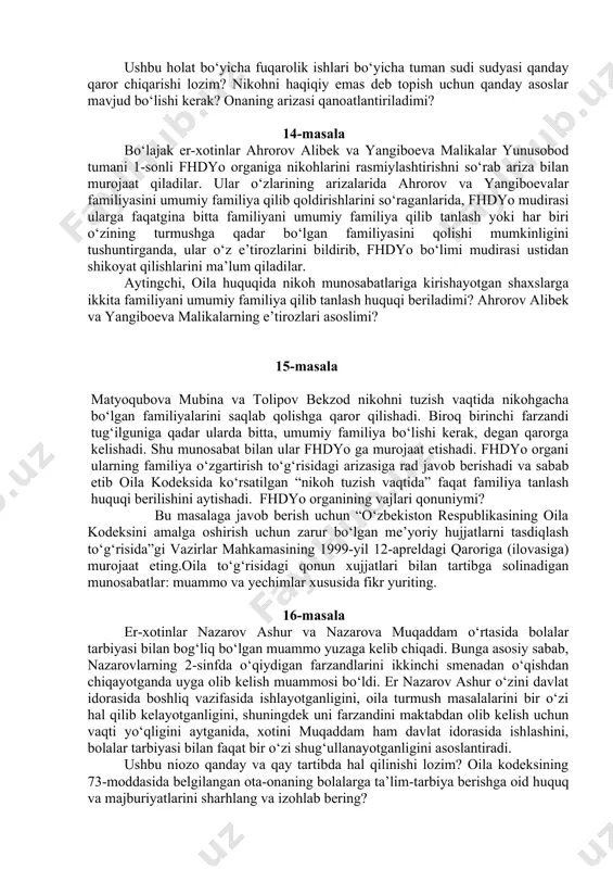 bir necha kun o‘tganidan so‘ng, fxdyo bo‘limi mudiriga ermatov va boboevalarning nikohga kirish uchun ariza berganliklarinidan xabar topgan mirobidova ularning nikohini rasmiylashtirmasliklarini, chunki mirobidova mavjuda bir necha yildan beri ermatov bilan birga yashayotganligini, ushbu davr ichida ular o‘rtasida hech qanday nizo bo‘lmaganligi va ularning 5 yoshli o‘g‘illari borligini, lekin ular qonuniy nikohda emasliklarini bildiradi. ermatov o‘zini o‘g‘lining otasi ekanligini tan olganligini mirobidova ta’kidlab o‘tadi. fxdyo bo‘limi mudirasi mirobidovaga qanday tushuntirish berishi lozim? fxdyo organi ermatov va boboevalarning nikohini rasmiylashtirmaslikka haqlimi? 12-masala gulnoza oqilova turmushga chiqquniga qadar og‘ir jarrohlik operatsiyasini boshidan o‘tkazadi va shifokorlarning tibbiy xulosasiga ko‘ra u kelajakda farzand ko‘ra olmasligi aniqlanadi. jamolov shavkat bilan nikoh munosabatiga kirishib, ulnoza oqilova o‘zining farzand ko‘ra olmasligini yashiradi, lekin jamolov shavkat esa kelajakda farzandlari bo‘lishini xohlar edi. ularning nikohlari qayd etib o‘tilganidan bir necha oy o‘tganidan so‘ng jamolov shavkat xotinining farzand ko‘ra olmasligini bilib qoladi va fhdyo organlarini nazorat qiluvchi yuqori organga tuman …