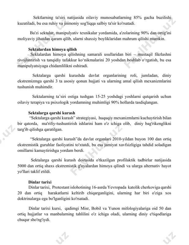 b, ularni shaxsiy boyliklaridan mahrum qilishi mumkin. sektalardan himoya qilish sektalardan himoya qilishning samarali usullaridan biri – mustaqil fikrlashni rivojlantirish va tanqidiy tafakkur ko‘nikmalarini 20 yoshdan boshlab o‘rgatish, bu esa manipulyatsiyaga chidamlilikni oshiradi. sektalarga qarshi kurashda davlat organlarining roli, jumladan, diniy ekstremizmga qarshi 3 ta asosiy qonun hujjati va ularning amal qilish mexanizmlarini tushunish muhimdir. sektalarning ta’siri ostiga tushgan 15-25 yoshdagi yoshlarni qutqarish uchun oilaviy terapiya va psixologik yordamning muhimligi 90% hollarda tasdiqlangan. sektalarga qarshi kurash “sektalarga qarshi kurash” strategiyasi, huquqiy mexanizmlarni kuchaytirish bilan bir qatorda, ma'rifiy-tushuntirish ishlarini ham o'z ichiga olib, diniy bag'rikenglikni targ'ib qilishga qaratilgan. “sektalarga qarshi kurash”da davlat organlari 2010-yildan buyon 100 dan ortiq ekstremistik guruhlar faoliyatini to'xtatdi, bu esa jamiyat xavfsizligiga tahdid soladigan omillarni kamaytirishga yordam berdi. sektalarga qarshi kurash doirasida o'tkazilgan profilaktik tadbirlar natijasida 5000 dan ortiq shaxs ekstremistik g'oyalardan himoya qilindi va ularga alternativ hayot yo'llari taklif etildi. dinlar tarixi dinlar tarixi, protestant islohotining …