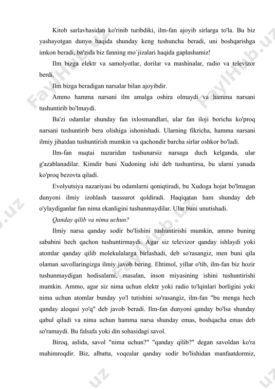 javoblari bilan, taxminan uch yuz yoshda. undan ancha oldin qadimgi tsivilizatsiyalar uning yordamisiz rivojlangan. inson ilmsiz yashashi mumkin. ammo tarix shuni ko'rsatadiki, odam: "nima uchun?" degan savolga javobni bilmasdan yashay olmaydi. nega biz bu erdamiz? hayot tuyg'usi nima? nega biz bir narsani yaxshi ko'ramiz va boshqasini yomon ko'ramiz? nega biz aybdorlik va qo'rquvni, sevgi va baxtni his qilamiz? insonning bilimga intilishining manbai nima? nima uchun biz o'z dunyomizni va koinotimizni shu tarzda o'rganamiz? bu savollar va ularga o'xshash boshqa savollar, fan javob bera oladigan savollarga qaraganda ancha muhim. ilm-fan bizga ko'rsatadigan yordam hayotning ma'lum sohalari bilan chegaralanishi aniq bo'lib kelmoqda. yaxshi va yomon ilm yaxshi va yomonni tanlay olmaydi. ilm jismoniy hayot sirlarini ochib beradi, ammo ma'naviy hayot haqida hech narsa demaydi. u atomning energiyasini chiqarib yuborishi mumkin, ammo bizga bu energiyaning yaxshi va yomon ishlatilishini tanlashda yordam bera olmaydi. "yaxshi" va "yomon", "yaxshi" va "yomon" kabi so'zlar hech bo'lmaganda …