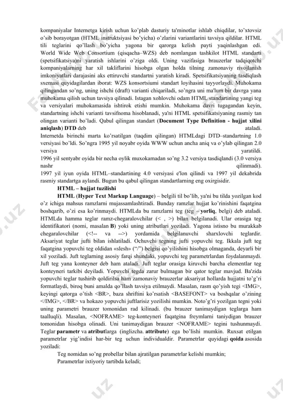 aysidir format bilan saqlanishini oldindan ayta olmaysiz. kompyuterda ishlayotgan foydalanuvchi qaysi terminalda ishlashidan qat'iy nazar, yaxshi formatlangan hujjatni olish kerak. bu muammoni html andoza tili hal qiladi.html (hyper text markup language - gipermatn belgilash tili). www sistemasi uchun hujjat tayyorlashda ishlatiladi. html hujjatning tuzilishini ifodalovchi uncha murakkab bo`lmagan buyruqlar majmuidan iborat. html buyruqlari orqali matnlarni istagancha shaklini o`zgartirish, ya'ni matnning ma'lum bir qismini ajratib olib boshqa faylga yozish, shuningdek boshqa joydan turli xil rangli tasvirlarni qo`yish mumkin. u boshqa hujjatlar bilan bog`laydigan gipermatnli aloqalarga ega. 90-yillarning o’rtalarida internet tarmog’ining eksponentsial o’sishi oqibatida html tili ommaviy tus oldi. bu vaqtga kelib, tilni standartizatsiyalash zarurati tug’ildi, chunki ko’p kompaniyalar internetga kirish uchun ko’plab dasturiy ta'minotlar ishlab chiqdilar, to’xtovsiz o’sib borayotgan (html instruktsiyasi bo’yicha) o’zlarini variantlarini tavsiya qildilar. html tili teglarini qo’llash bo’yicha yagona bir qarorga kelish payti yaqinlashgan edi. world wide web consortium (qisqacha–wzs) deb nomlangan tashkilot html standarti (spetsifikatsiya)ni yaratish ishlarini …