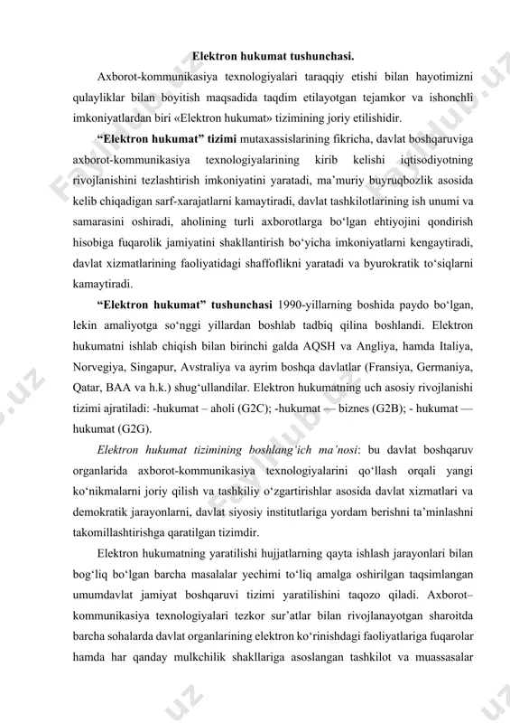 ishi hujjatlarning qayta ishlash jarayonlari bilan bog‘liq bo‘lgan barcha masalalar yechimi to‘liq amalga oshirilgan taqsimlangan umumdavlat jamiyat boshqaruvi tizimi yaratilishini taqozo qiladi. axborot–kommunikasiya texnologiyalari tezkor sur’atlar bilan rivojlanayotgan sharoitda barcha sohalarda davlat organlarining elektron ko‘rinishdagi faoliyatlariga fuqarolar hamda har qanday mulkchilik shakllariga asoslangan tashkilot va muassasalar tomonidan ehtiyoj mavjuddir. bugungi kunga kelib butun dunyoda tan olingan yagona elektron hukumat yaratish konsepsiyasi mavjud emas. elektron hukumat tizimining joriy etilishidan maqsad: aholi va tadbirkorlik sub’yektlariga davlat xizmatlari ko‘rsatish samarasini ko‘tarish; fuqarolarning o‘z–o‘ziga xizmat ko‘rsatish imkoniyatlarini kengaytirish; insonlarning malakasi va texnologik xabardorligi darajasini oshirish; barcha saylovchilarning mamlakatni boshqarish jarayonlaridagi ishtirok darajasini oshirish va geografik joylashuv hamda ish vaqti omillari ta’sirini kamaytirishdan iboratdir. buning natijasida davlat xizmatlarining samarali va kam harajatli boshqaruv usuli joriy etiladi, jamiyat va hukumat munosabatlarini tubdan yangi bosqichga olib chiqiladi va fuqarolik jamiyati rivojlantirilib, hukumatning xalq oldidagi javobgarlik darajasi oshiriladi. elektron hukumatning yuzaga kelishi natijasida fuqarolarga xizmat va axborotlar ular …