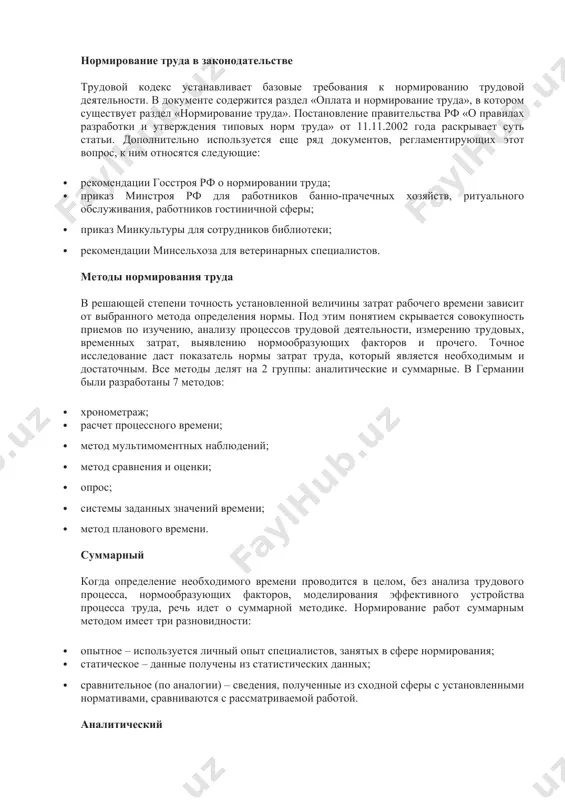 ержится раздел «оплата и нормирование труда», в котором существует раздел «нормирование труда». постановление правительства рф «о правилах разработки и утверждения типовых норм труда» от 11.11.2002 года раскрывает суть статьи. дополнительно используется еще ряд документов, регламентирующих этот вопрос, к ним относятся следующие: · рекомендации госстроя рф о нормировании труда; · приказ минстроя рф для работников банно-прачечных хозяйств, ритуального обслуживания, работников гостиничной сферы; · приказ минкультуры для сотрудников библиотеки; · рекомендации минсельхоза для ветеринарных специалистов. методы нормирования труда в решающей степени точность установленной величины затрат рабочего времени зависит от выбранного метода определения нормы. под этим понятием скрывается совокупность приемов по изучению, анализу процессов трудовой деятельности, измерению трудовых, временных затрат, выявлению нормообразующих факторов и прочего. точное исследование даст показатель нормы затрат труда, который является необходимым и достаточным. все методы делят на 2 группы: аналитические и суммарные. в германии были разработаны 7 методов: · хронометраж; · расчет процессного времени; · метод мультимоментных наблюдений; · …
