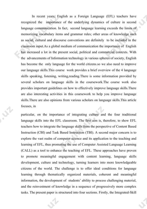 ches have proven to promote meaningful engagement with content learning, language skills development, culture and technology, turning learners into more knowledgeable citizens of the world. the challenge is to offer ideal conditions for language learning through thematically organized materials, coherent and meaningful information, the development of students’ ability to process challenging material, and the reinvestment of knowledge in a sequence of progressively more complex tasks. the present paper is structured into four sections. firstly, the integrated-skill approaches in the efl classroom are introduced. secondly, the interrelation of listening, speaking and culture is heightened. thirdly, the integration of the reading and writing with culture skills is illustrated. lastly, the use of webquests as a means to integrate the language skills is presented. i hope this paper, written in collaboration, will provide some pedagogical basis for the development of intercultural communication skills, helping our colleagues in the different kinds of decisions they …