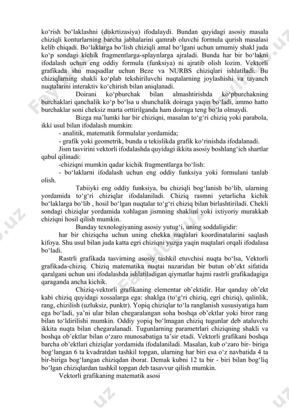 ltrlardan tashqri rang bilan ishlash va maxsus effektlarni yaratishga mo’’ljallangan vositalar majmui kiritilgan vektorli grafika tamoyili matematik tenglamalar yordamida jismning chiziqli konturlarini qurish demakdir. bu konturlarni oddiy chiziqlar yordamida shakllantirishga asoslangan tasvirda (konturlarini elementar chiziqlar yordamida shakllantirganda) ularning sinishlari va uzilishlari paydo bo‘lmasligini boshqaruvchi chiziqlar maxsus joylashtiriladi va shu usul bilan chiziqlarning uzluksizligi ta’minlanadi. vektorli grafika tamoyillari-buunda ishlatiladigan formulalar va ularni qurish usullaridir. biroq aniq formula asosida jism konturlarini chiziqlar yordamida ko‘rish bo‘laklashni (diskrtizasiya) ifodalaydi. bundan quyidagi asosiy masala chiziqli konturlarning barcha jabhalarini qamrab oluvchi formula qurish masalasi kelib chiqadi. bo‘laklarga bo‘lish chiziqli amal bo‘lgani uchun umumiy shakl juda ko‘p sondagi kichik fragmentlarga-splaynlarga ajraladi. bunda har bir bo‘lakni ifodalash uchun eng oddiy formula (funksiya) ni ajratib olish lozim. vektorli grafikada shu maqsadlar uchun beze va nurbs chiziqlari ishlatiladi. bu chiziqlarning shakli ko‘plab tekshiriluvchi nuqtalarning joylashishi va tayanch nuqtalarini interaktiv ko‘chirish bilan aniqlanadi. doirani ko‘pburchak bilan almashtirishda ko‘pburchakning burchaklari qanchalik ko‘p …
