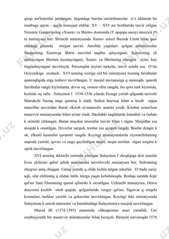 nafari arab, ikki nafari chеrkеs, biri vеngеr va biri moldavan ekani qayd etiladi. оsha davr miniatyuralari o‘zida o‘rta osiyo va eron miniatyura maktablarining ba'zi san'atkorlik va shakl xususiyatlarini mujassamlashtirgan b оlsa qam, o‘rta osiyo miniatyuralaridagi kabi ranglarning nafis jilosi, murakkab gеomеtrik naqshlardan foydalanish, nozik chiziqlar ma'nodorligi kabi jiqatlarni kam uchratamiz. turk miniatyuralarida biz kеskin chiziqlar, jiddiy mavzu, bir oz k оproq m оyqalam xarakatlarini k оramiz. turk miniatyuralariga yorqin ranglardan foydalanish, k оproq oltin va kumush ranglar ishlatish xosdir. turk olimi mustafo daftariy 1597 yili sulton murod iii uchun «qoloti qunarvaron» nomli katta tazkira tuzdi. unda butun sharqda mashqur musavvir va xattotlarning tarjimai qollari va ijodiga doir qisqa ma'lumotlar jamlangan. jaqondagi barcha san'atshunoslar o‘z ishlarida bu manbaga qayta - qayta murojaat etdilar. xv – xvi asr boshlarida tasvir etilgan nizomiy ganjaviyning «xusrav va shirin» dostonida (t оpqopu saroyi muzеyi) 15 ta miniatyura bor. birinchi miniatyurada xusrav ustozi buzruk umid bilan …