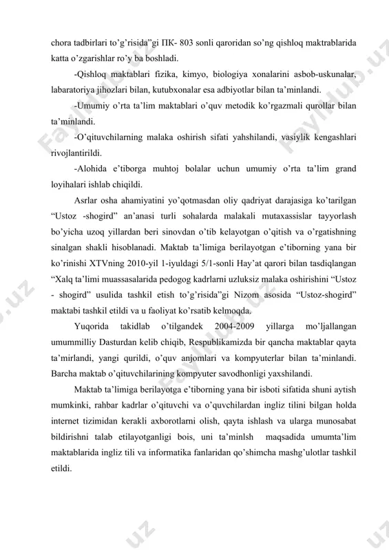 bilan, kutubxonalar esa adbiyotlar bilan ta’minlandi. -umumiy o’rta ta’lim maktablari o’quv metodik ko’rgazmali qurollar bilan ta’minlandi. -o’qituvchilarning malaka oshirish sifati yahshilandi, vasiylik kengashlari rivojlantirildi. -alohida e’tiborga muhtoj bolalar uchun umumiy o’rta ta’lim grand loyihalari ishlab chiqildi. asrlar osha ahamiyatini yo’qotmasdan oliy qadriyat darajasiga ko’tarilgan “ustoz -shogird” an’anasi turli sohalarda malakali mutaxassislar tayyorlash bo’yicha uzoq yillardan beri sinovdan o’tib kelayotgan o’qitish va o’rgatishning sinalgan shakli hisoblanadi. maktab ta’limiga berilayotgan e’tiborning yana bir ko’rinishi xtvning 2010-yil 1-iyuldagi 5/1-sonli hay’at qarori bilan tasdiqlangan “xalq ta’limi muassasalarida pedogog kadrlarni uzluksiz malaka oshirishini “ustoz - shogird” usulida tashkil etish to’g’risida”gi nizom asosida “ustoz-shogird” maktabi tashkil etildi va u faoliyat ko’rsatib kelmoqda. yuqorida takidlab o’tilgandek 2004-2009 yillarga mo’ljallangan umummilliy dasturdan kelib chiqib, respublikamizda bir qancha maktablar qayta ta’mirlandi, yangi qurildi, o’quv anjomlari va kompyuterlar bilan ta’minlandi. barcha maktab o’qituvchilarining kompyuter savodhonligi yaxshilandi. maktab ta’limiga berilayotga e’tiborning yana bir isboti sifatida shuni aytish mumkinki, rahbar kadrlar o’qituvchi …