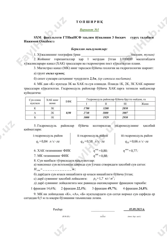 ) дарёдаги сув юзаси нишаблиги ер юзаси нишаблиги бўйича ўтган; с) дарё сувининг ҳисобий лойкалиги: д) дарё сувининг лойқалигига мос равишда оқизиқларнинг фракцион таркиби: 1 фракция 14,6%; 2 фракция 22,3%; 3 фракция 49,7%; 4 фракция 24,8%. 9. мк ни лойиҳалаш «к», «а», «б» нуқталардаги сув сатҳи нормал сув сарфида ер сатҳидан 0,5 м га юқори бўлишини таъминлаш лозим. раҳбар: _______________ 05.09.2023 й. (и.ф.ш.) (имзо) (топ. бер. муд.) т о п ш и р и қ вариант №1 sxm факультети гтивансф таълим йўналиши 3 босқич гуруҳ талабаси суюнов отабекга берилган маълумотлар: 1. хўжаликнинг географик ўрни _____________________________ (вилоят, туман) 2. жойнинг горизанталлар ҳар 1 метрдан ўтган 1:100000 масштабдаги хўжаликлараро канал (хак) трассалари ва гидрометрик пост кўрсатилган плани. 3. магистрал канал (мк) нинг тарссаси бўйича геологик ва гидрогеологик шароит: а) грунт енгил қумоқ; б) сизот сувлари сатҳининг чуқурлиги 2,5м, (ер сатхига нисбатан). 4. мк дан «к» нуқтада 3к ва хак га сув олинади. …