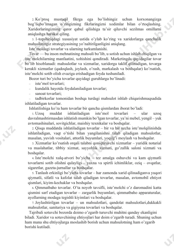 sadida ishlatiladigan tovarlar. ishlatilishiga ko’ra ham tovarlar bir qancha qismlardan iborat bo’ladi: 1. uzoq muddat ishlatiladigan iste’mol tovarlari – ular uzoq davralmashtirmasdan ishlatish mumkin bo’lgan tovarlar, ya’ni mebel, yengil – yuk avtomashinalari, sovitgichlar, maishiy texnikalar va boshqalar. 2. qisqa muddatda ishlatiladigan tovarlar – bir va bir necha iste’molqilinishda ishlatiladigan, vaqt o’tishi bilan yangilanishni talab qiladigan mahsulotlar, masalan, yuvish vositalari, attorlik buyumlari, yoqilg’i moylash va boshqalar. 3. xizmatlar ko’rsatish orqali talabni qoniqtiruvchi xizmatlar – yuridik notarial va maslahatlar, tibbiy xizmat, sayyohlik xizmati, go’zallik saloni xizmati va boshqalar. 4. iste’molchi xulq-atvori bo’yicha – tez amalga oshuvchi va kam qiymatli tovarlarni sotib olishni qulayligi – yaxna va spirtli ichimliklar, oziq – ovqatlar, sigaretlar, gazeta-jurnallar va boshqalar. 5. tanlash erkinligi bo’yicha tovarlar – har zamonda xarid qilinadiganva yuqori qiymatli, sifatli va kafolat talab qiladigan tovarlar, masalan, avtomobil ehtiyot qismlari, kiyim-kechaklar va boshqalar. 6. qimmatbaho tovarlar. o’ta noyob tavsifli, iste’molchi o’z daromadini katta qismini sarf …