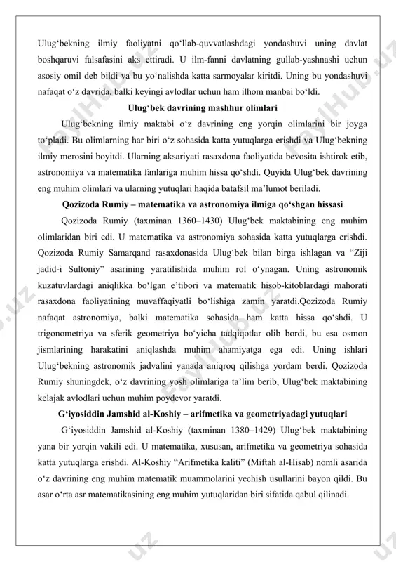 omik jadvalini yanada aniqroq qilishga yordam berdi. qozizoda rumiy shuningdek, o‘z davrining yosh olimlariga ta’lim berib, ulug‘bek maktabining kelajak avlodlari uchun muhim poydevor yaratdi. g‘iyosiddin jamshid al-koshiy – arifmetika va geometriyadagi yutuqlari g‘iyosiddin jamshid al-koshiy (taxminan 1380–1429) ulug‘bek maktabining yana bir yorqin vakili edi. u matematika, xususan, arifmetika va geometriya sohasida katta yutuqlarga erishdi. al-koshiy “arifmetika kaliti” (miftah al-hisab) nomli asarida o‘z davrining eng muhim matematik muammolarini yechish usullarini bayon qildi. bu asar o‘rta asr matematikasining eng muhim yutuqlaridan biri sifatida qabul qilinadi. al-koshiy o‘nlik kasrlar bilan ishlash usullarini rivojlantirdi va bu usullar keyinchalik yevropa matematikasiga ham ta’sir ko‘rsatdi. uning geometriyadagi ishlari, xususan, ko‘pburchaklar va doiralar bilan bog‘liq hisob-kitoblar, astronomik kuzatuvlarda keng qo‘llanildi. al-koshiy shuningdek, rasaxdona faoliyatida faol ishtirok etib, ulug‘bek bilan birga yulduzlarning koordinatalarini aniqlashda muhim hissa qo‘shdi.al-koshiy nafaqat olim, balki muallim sifatida ham faoliyat yuritdi. u o‘z bilimlarini yoshlarga o‘rgatib, ulug‘bek maktabining ilmiy an’analarini mustahkamladi. uning asarlari keyinchalik …