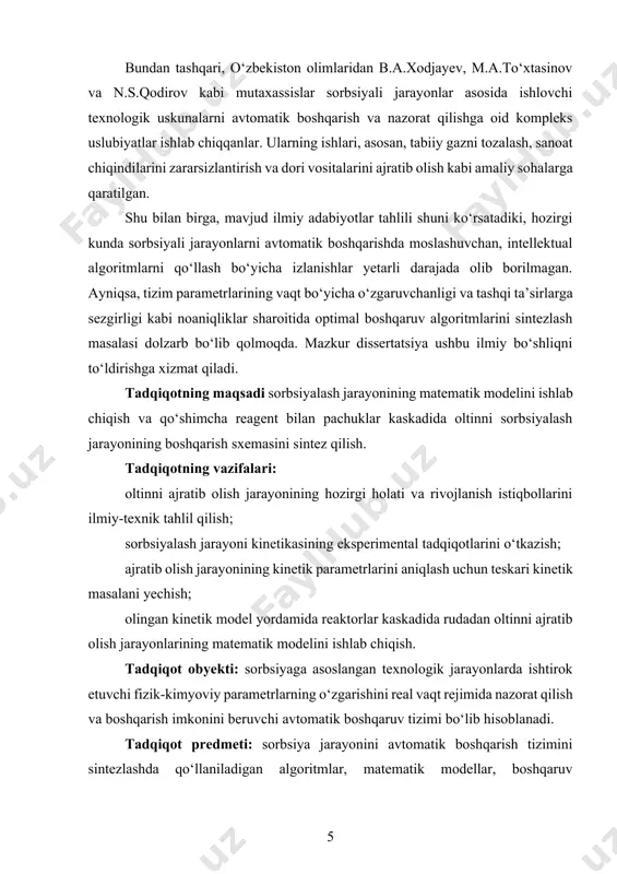 arga qaratilgan. shu bilan birga, mavjud ilmiy adabiyotlar tahlili shuni ko‘rsatadiki, hozirgi kunda sorbsiyali jarayonlarni avtomatik boshqarishda moslashuvchan, intellektual algoritmlarni qo‘llash bo‘yicha izlanishlar yetarli darajada olib borilmagan. ayniqsa, tizim parametrlarining vaqt bo‘yicha o‘zgaruvchanligi va tashqi ta’sirlarga sezgirligi kabi noaniqliklar sharoitida optimal boshqaruv algoritmlarini sintezlash masalasi dolzarb bo‘lib qolmoqda. mazkur dissertatsiya ushbu ilmiy bo‘shliqni to‘ldirishga xizmat qiladi. tadqiqotning maqsadi sorbsiyalash jarayonining matematik modelini ishlab chiqish va qo‘shimcha reagent bilan pachuklar kaskadida oltinni sorbsiyalash jarayonining boshqarish sxemasini sintez qilish. tadqiqotning vazifalari: oltinni ajratib olish jarayonining hozirgi holati va rivojlanish istiqbollarini ilmiy-texnik tahlil qilish; sorbsiyalash jarayoni kinetikasining eksperimental tadqiqotlarini o‘tkazish; ajratib olish jarayonining kinetik parametrlarini aniqlash uchun teskari kinetik masalani yechish; olingan kinetik model yordamida reaktorlar kaskadida rudadan oltinni ajratib olish jarayonlarining matematik modelini ishlab chiqish. tadqiqot obyekti: sorbsiyaga asoslangan texnologik jarayonlarda ishtirok etuvchi fizik-kimyoviy parametrlarning o‘zgarishini real vaqt rejimida nazorat qilish va boshqarish imkonini beruvchi avtomatik boshqaruv tizimi bo‘lib hisoblanadi. tadqiqot predmeti: …