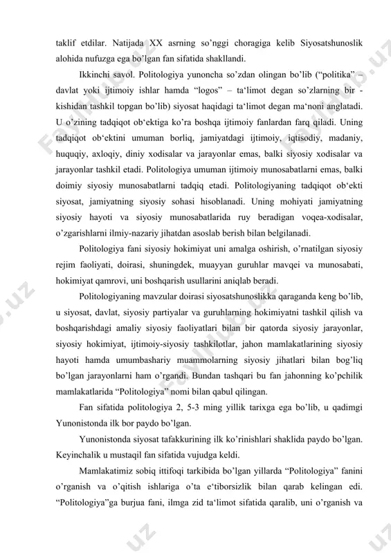 imiyat qamrovi, uni boshqarish usullarini aniqlab beradi. politologiyaning mavzular doirasi siyosatshunoslikka qaraganda keng bo’lib, u siyosat, davlat, siyosiy partiyalar va guruhlarning hokimiyatni tashkil qilish va boshqarishdagi amaliy siyosiy faoliyatlari bilan bir qatorda siyosiy jarayonlar, siyosiy hokimiyat, ijtimoiy-siyosiy tashkilotlar, jahon mamlakatlarining siyosiy hayoti hamda umumbashariy muammolarning siyosiy jihatlari bilan bog’liq bo’lgan jarayonlarni ham o’rgandi. bundan tashqari bu fan jahonning ko’pchilik mamlakatlarida “politologiya” nomi bilan qabul qilingan. fan sifatida politologiya 2, 5-3 ming yillik tarixga ega bo’lib, u qadimgi yunonistonda ilk bor paydo bo’lgan. yunonistonda siyosat tafakkurining ilk ko’rinishlari shaklida paydo bo’lgan. keyinchalik u mustaqil fan sifatida vujudga keldi. mamlakatimiz sobiq ittifoqi tarkibida bo’lgan yillarda “politologiya” fanini o’rganish va o’qitish ishlariga o’ta e‘tiborsizlik bilan qarab kelingan edi. “politologiya”ga burjua fani, ilmga zid ta‘limot sifatida qaralib, uni o’rganish va o’qitish batamom taqiqlab quyilgan edi. bu fanda o’rganiladigan masalalarning ayrim tomonlari falsafa, siyosiy iqtisod, siyosiy tarix, sotsializm nazariyasi va ayrim huquqiy fanlarga tikishtirilib, zo’rma-zo’raki …