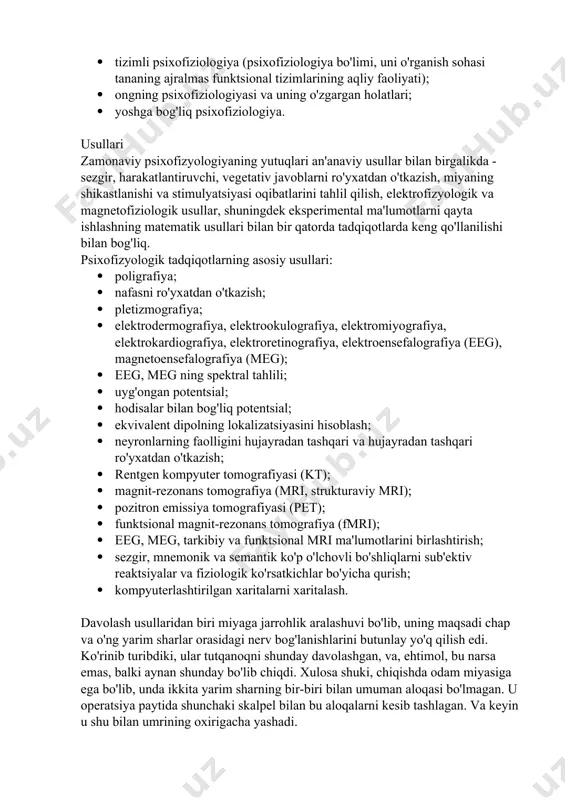 larning psixofiziologiyasi; · funktsional holatlarning psixofiziologiyasi, stress, uyqu; · differentsial psixofiziologiya; · tashvish, tajovuzkorlik, depressiya psixofiziologiyasi; · tizimli psixofiziologiya (psixofiziologiya bo'limi, uni o'rganish sohasi tananing ajralmas funktsional tizimlarining aqliy faoliyati); · ongning psixofiziologiyasi va uning o'zgargan holatlari; · yoshga bog'liq psixofiziologiya. usullari zamonaviy psixofizyologiyaning yutuqlari an'anaviy usullar bilan birgalikda - sezgir, harakatlantiruvchi, vegetativ javoblarni ro'yxatdan o'tkazish, miyaning shikastlanishi va stimulyatsiyasi oqibatlarini tahlil qilish, elektrofizyologik va magnetofiziologik usullar, shuningdek eksperimental ma'lumotlarni qayta ishlashning matematik usullari bilan bir qatorda tadqiqotlarda keng qo'llanilishi bilan bog'liq. psixofizyologik tadqiqotlarning asosiy usullari: · poligrafiya; · nafasni ro'yxatdan o'tkazish; · pletizmografiya; · elektrodermografiya, elektrookulografiya, elektromiyografiya, elektrokardiografiya, elektroretinografiya, elektroensefalografiya (eeg), magnetoensefalografiya (meg); · eeg, meg ning spektral tahlili; · uyg'ongan potentsial; · hodisalar bilan bog'liq potentsial; · ekvivalent dipolning lokalizatsiyasini hisoblash; · neyronlarning faolligini hujayradan tashqari va hujayradan tashqari ro'yxatdan o'tkazish; · rentgen kompyuter tomografiyasi (kt); · magnit-rezonans tomografiya (mri, strukturaviy mri); · pozitron emissiya tomografiyasi (pet); · …
