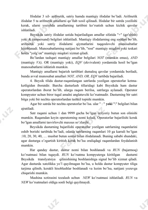 dalar 5 ta arifmetik amallarni qo’llab xosil qilinadi. ifodalar bir satrda yozilishi kerak, ularni yozishda amallarning tartibini ko’rsatish uchun kichik qavslar ishlatiladi. beysikda satriy ifodalar ustida bajariladigan amallar sifatida "+" (qo’shish) yoki & (ampersand) belgilari ishlatiladi. mantiqiy ifodalarning eng soddasi bo’lib, arifmetik yoki satriy ifodalarni qiymatlarini taqqoslovchi munosabatlar hisoblanadi. munosabatlarning natijasi bo’lib, "rost" mantiqiy miqdori yoki teskari holda "yolg’on" mantiqiy miqdori xizmat qiladi. bo’lardan tashqari mantiqiy amallar belgilari not (mumkin emas), and (mantiqiy va), or (mantiqiy yoki), eqv (ekvivalent) yordamida hosil bo’lgan munosabatlarni ishlatish mumkin. mantiqiy amallarni bajarish tartiblari dumaloq qavslar yordamida beriladi, bunda avval munosabat amallari not, and, or, eqv tartibda bajariladi. 4. beysik tilida dastur-raqamlangan satrlarda yozilgan operatorlar ketma-ketligidan iboratdir. barcha dasturlash tillaridagi kabi beysikda ham dastur operatorlardan iborat bo’lib, ularga raqam berilsa, satrlarga aylanadi. operator kompyuter uchun biror tugal amalni anglatuvchi ko’rsatmadir. dasturning bir satri bitga yoki bir nechta operatorlardan tashkil topishi mumkin. agar bir satrda bir …