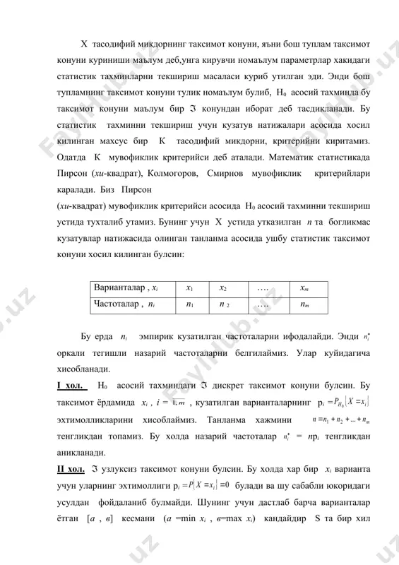 даги усулдан фойдаланиб булмайди. шунинг учун дастлаб барча варианталар ётган [a , в] кесмани (а =min xi , в=max xi) кандайдир s та бир хил узунликли ( ) кисмий интервалларга буламиз. статистик таксимот конуни (ёки танланма) буйича бу кисмий интервалларга тушган хi варианталар сонини, яъни nj , j = , эмпирик частоталарни топамиз. энди тахмин килинаётган ( таксимот конун ёрдамида pj = ( ) эхтимолликларни хисоблаймиз. бу холда , назарий частоталарни яна тенглик оркали аниклаймиз. бу ерда n – танланма хажми эканлигини эслатиб утамиз. яна н0 асосий тахминни текшириш масаласига кайтамиз. мувофиклик критерийси сифатида эмпирик nj ва назарий частоталар оркали хосил килинган тасодифий микдорни оламиз. инглиз статистиги пирсон томонидан бу тасодифий микдор n(( булганда, н0 асосий тахминда каралаётган ( таксимот конуни кандай булишидан кат\ий назар,эркинлик даражаси k булган (2 таксимот конунига эга булиши исботланган. шу сабабли бу мувофиклик критерийси пирсон ёки (2 (хи квадрат) критерийси дейилади. бу ерда эркинлик даражаси …