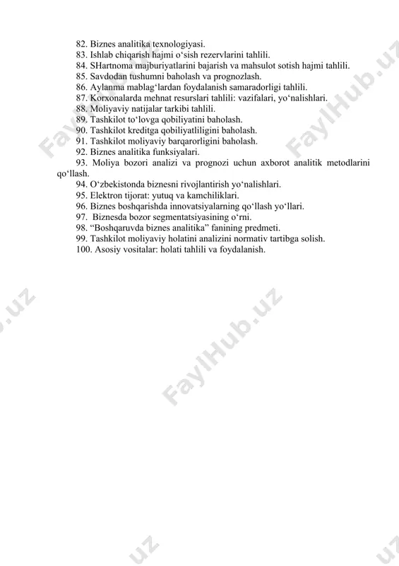 . qarorlarni qo‘llash tizimi funksiyalari. 74. modellashtirish jarayonini umumiy tamoyillari va jarayonlari. 75. tizimli modellashtirishning nazariy asoslari. 76. intellektual axborot tizimlarida ma’lumotlar tahlili. 77. korxonada antikrizis boshqaruv tizimini shakllantirish. 78. marketing analizi tizimini umumiy xaraktristikasi. 79. boshqaruv qarorlarini qo‘llash tizimi. 80. bank va savdo sohalarida biznes masalalarini echish. 81. biznes analitika metodlari. 82. biznes analitika texnologiyasi. 83. ishlab chiqarish hajmi o‘sish rezervlarini tahlili. 84. shartnoma majburiyatlarini bajarish va mahsulot sotish hajmi tahlili. 85. savdodan tushumni baholash va prognozlash. 86. aylanma mablag‘lardan foydalanish samaradorligi tahlili. 87. korxonalarda mehnat resurslari tahlili: vazifalari, yo‘nalishlari. 88. moliyaviy natijalar tarkibi tahlili. 89. tashkilot to‘lovga qobiliyatini baholash. 90. tashkilot kreditga qobiliyatliligini baholash. 91. tashkilot moliyaviy barqarorligini baholash. 92. biznes analitika funksiyalari. 93. moliya bozori analizi va prognozi uchun axborot analitik metodlarini qo‘llash. 94. o‘zbekistonda biznesni rivojlantirish yo‘nalishlari. 95. elektron tijorat: yutuq va kamchiliklari. 96. biznes boshqarishda innovatsiyalarning qo‘llash yo‘llari. 97. biznesda bozor segmentatsiyasining o‘rni. 98. “boshqaruvda …