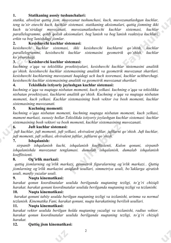 ftlarni qo’shish. 7. ishqalanish: sirpanib ishqalanish kuchi, ishqalanish koeffitsienti, kulon qonuni, sirpanib ishqalanishda muvozanat tenglamasi. dumalab ishqalanish, dumalab ishqalanish koeffitsienti. 8. og’irlik markazi: qattiq jismlarning og’irlik markazi, geometrik figuralarning og’irlik markazi.. qattiq jismlarning og’irlik markazini aniqlash usullari, simmetriya usuli, bo’laklarga ajratish usuli, manfiy yuzalar usuli. 9. nuqta kinematikasi: harakat qonun koordinatalar usulida berilganda nuqtaning tezligi, to’g’ri chiziqli harakat. harakat qonuni koordinatalar usulida berilganda nuqtaning tezligi va tezlanishi. 10. nuqta kinematikasi: harakat qonuni tabiiy usulda berilgan nuqtaning tezligi va tezlanishi, urinma va normal tezlanish. kinematika fani, harakat qonuni, nuqta harakatining berilish usullari. 11. nuqta kinematikasi: harakat vektor usulida berilgan holda nuqtaning yuzaligi va tezlanishi, radius vektor. harakat qonun koordinatalar usulida berilganda nuqtaning tezligi, to’g’ri chiziqli harakat. 12. qattiq jism kinematikasi: jism tekis parallelharakatidagi nuqtalarningtezlanishi. jismning tekis parallel harakati, harakat qonuni, qutb nuqta. qattiq jismning ilgarilanma harakati, ilgarilanma harakatdagi jism nuqtalarning tezligi va tezlanishi. 13. qattiq jism kinematikasi: 14. qattiq jismning qo’zg’almas …