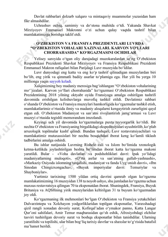 rasida tomonlar o‘zaro ko‘maklashayotgani, parlamentlararo muloqot kengayganini mamnuniyat bilan qayd etdilar. xavfsizlik sohasida, yuzaga kelayotgan tahdid va xatarlarga samarali qarshi kurashish borasidagi ikki tomonlama hamkorlikni yanada mustahkamlashdan manfaatdorlik bildirildi. savdo-iqtisodiy va investitsion hamkorlikni rivojlantirish, jumladan, tovar ayirboshlash hajmini, ilg‘or texnologiyalarni jalb qilgan holda qo‘shma loyiha va dasturlarni ko‘paytirish muhimligi alohida ta’kidlandi. tashrif arafasida o‘tkazilgan o‘zbekiston-fransiya ishbilarmonlik tadbirlarining yakunlari, ularning doirasida umumiy qiymati 6 milliard yevrodan ortiq bo‘lgan savdo-iqtisodiy bitim va shartnomalar imzolangan yuksak baholandi. madaniy-gumanitar aloqalarni rivojlantirishning ahamiyati qayd etildi. tomonlar samarqandda fransiya alyansining filiallari ochilishini qo‘llab-quvvatladilar hamda joriy yil 27-28 noyabr kunlari parijda ikkinchi o‘zbekiston-fransiya ta’lim forumining o‘tkazilishini olqishladilar. fransuz tili o‘qituvchilarini tayyorlash sohasidagi hamkorlikni rivojlantirishga kelishib olindi. davlat rahbarlari dolzarb xalqaro va mintaqaviy muammolar yuzasidan ham fikr almashdilar. uchrashuv ochiq, samimiy va do‘stona muhitda o‘tdi. yakunda shavkat mirziyoyev emmanuel makronni o‘zi uchun qulay vaqtda tashrif bilan mamlakatimizga borishga taklif etdi. o‘zbekiston va fransiya prezidentlari luvrda “o‘zbekiston vohalari xazinalari. …