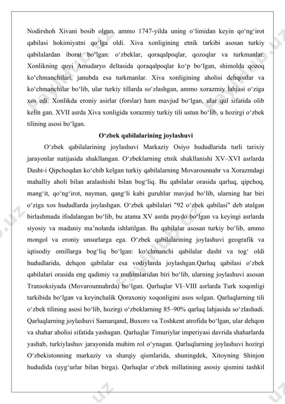 rkmanlar. xiva xonligining aholisi dehqonlar va ko‘chmanchilar bo‘lib, ular turkiy tillarda so‘zlashgan, ammo xorazmiy lahjasi o‘ziga xos edi. xonlikda eroniy asirlar (forslar) ham mavjud bo‘lgan, ular qul sifatida olib kelin gan. xvii asrda xiva xonligida xorazmiy turkiy tili ustun bo‘lib, u hozirgi o‘zbek tilining asosi bo‘lgan. o‘zbek qabilalarining joylashuvi o‘zbek qabilalarining joylashuvi markaziy osiyo hududlarida turli tarixiy jarayonlar natijasida shakllangan. o‘zbeklarning etnik shakllanishi xv–xvi asrlarda dasht-i qipchoqdan ko‘chib kelgan turkiy qabilalarning movarounnahr va xorazmdagi mahalliy aholi bilan aralashishi bilan bog‘liq. bu qabilalar orasida qarluq, qipchoq, mang‘it, qo‘ng‘irot, nayman, qang‘li kabi guruhlar mavjud bo‘lib, ularning har biri o‘ziga xos hududlarda joylashgan. o‘zbek qabilalari "92 o‘zbek qabilasi" deb atalgan birlashmada ifodalangan bo‘lib, bu atama xv asrda paydo bo‘lgan va keyingi asrlarda siyosiy va madaniy ma’nolarda ishlatilgan. bu qabilalar asosan turkiy bo‘lib, ammo mongol va eroniy unsurlarga ega. o‘zbek qabilalarining joylashuvi geografik va iqtisodiy omillarga bog‘liq bo‘lgan: ko‘chmanchi qabilalar dasht va tog‘ oldi …