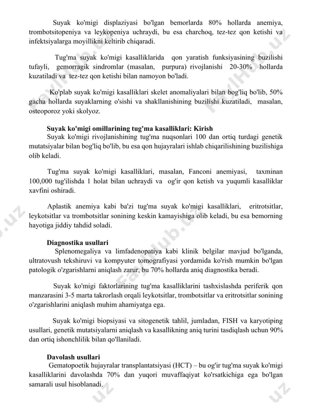 ra) rivojlanishi 20-30% hollarda kuzatiladi va tez-tez qon ketishi bilan namoyon bo'ladi. ko'plab suyak ko'migi kasalliklari skelet anomaliyalari bilan bog'liq bo'lib, 50% gacha hollarda suyaklarning o'sishi va shakllanishining buzilishi kuzatiladi, masalan, osteoporoz yoki skolyoz. suyak ko'migi omillarining tug'ma kasalliklari: kirish suyak ko'migi rivojlanishining tug'ma nuqsonlari 100 dan ortiq turdagi genetik mutatsiyalar bilan bog'liq bo'lib, bu esa qon hujayralari ishlab chiqarilishining buzilishiga olib keladi. tug'ma suyak ko'migi kasalliklari, masalan, fanconi anemiyasi, taxminan 100,000 tug'ilishda 1 holat bilan uchraydi va og'ir qon ketish va yuqumli kasalliklar xavfini oshiradi. aplastik anemiya kabi ba'zi tug'ma suyak ko'migi kasalliklari, eritrotsitlar, leykotsitlar va trombotsitlar sonining keskin kamayishiga olib keladi, bu esa bemorning hayotiga jiddiy tahdid soladi. diagnostika usullari splenomegaliya va limfadenopatiya kabi klinik belgilar mavjud bo'lganda, ultratovush tekshiruvi va kompyuter tomografiyasi yordamida ko'rish mumkin bo'lgan patologik o'zgarishlarni aniqlash zarur, bu 70% hollarda aniq diagnostika beradi. suyak ko'migi faktorlarining tug'ma kasalliklarini tashxislashda periferik qon manzarasini 3-5 marta …