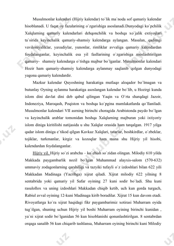 g 12-kuni madinaga kirib boradilar. xijrat 15 kun davom etadi. rivoyatlarga ko`ra xijrat haqidagi fikr paygambarimiz xotirasi muharram oyida tug`ilgan, shuning uchun hijriy yil boshi muharram oyining birinchi kunidan , ya`ni xijrat sodir bo`lganidan 56 kun hisoblanishi qonunlashtirilgan. 8 sentabrdan orqaga sanalib 56 kun chiqarib tashlansa, muharram oyining birinchi kuni milodiy 622 yilning 16 iyul juma kuniga, aniqrogi 15 iyuldan 16 iyulga (payshanbadan jumaga) o`tar kechasiga to`gri keladi. musulmonlarda kunning almashuvi chegarasi tun oqshomi hisoblanadi. xijratdan o`n yetti yil o`tgach, milodiy 638 yilda halifa umarning buyrugi bilan mana shu xijrat vaqti – birinchi muharram (milodiy 622 yil 16 iyulga to`gri keladi) musulmon yil hisobining boshi deb e`lon qilinadi. mana shu yil hisobi “hijriy yil hisobi” deb yuritiladi. hijriy yil hisobi ikki usulda olib boriladi: 1. hijriy qamariy yil hisobi; 2. hijriy shamsiy yil hisobi. hijriy qamariy yil. buni arab yilnomasi, muhammad alayxis-salom yilnomasi deb ham yuritiladi. qamariy (qamariya) so`zi arabcha …
