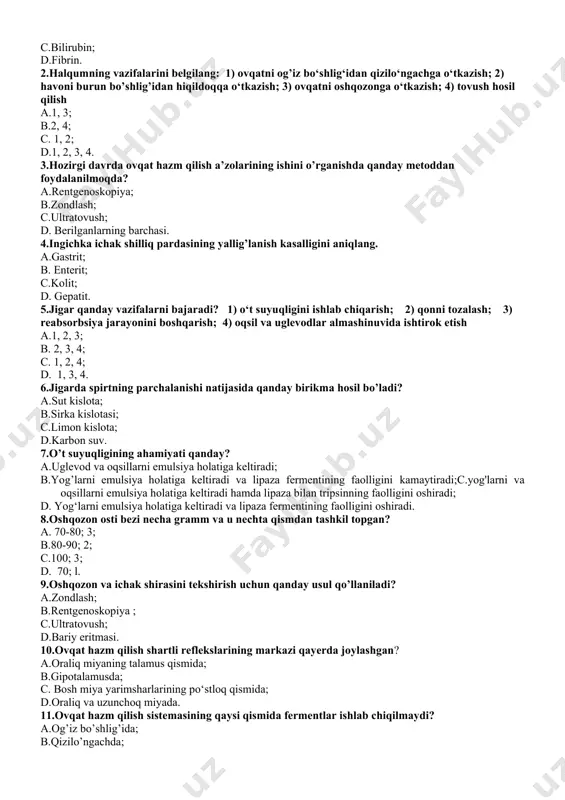 il va uglevodlar almashinuvida ishtirok etish a.1, 2, 3; b. 2, 3, 4; c. 1, 2, 4; d. 1, 3, 4. 6.jigarda spirtning parchalanishi natijasida qanday birikma hosil bo’ladi? a.sut kislota; b.sirka kislotasi; c.limon kislota; d.karbon suv. 7.o’t suyuqligining ahamiyati qanday? a.uglevod va oqsillarni emulsiya holatiga keltiradi; b.yog’larni emulsiya holatiga keltiradi va lipaza fermentining faolligini kamaytiradi;c.yog'larni va oqsillarni emulsiya holatiga keltiradi hamda lipaza bilan tripsinning faolligini oshiradi; d. yog‘larni emulsiya holatiga keltiradi va lipaza fermentining faolligini oshiradi. 8.oshqozon osti bezi necha gramm va u nechta qismdan tashkil topgan? a. 70-80; 3; b.80-90; 2; c.100; 3; d. 70; l. 9.oshqozon va ichak shirasini tekshirish uchun qanday usul qo’llaniladi? a.zondlash; b.rentgenoskopiya ; c.ultratovush; d.bariy eritmasi. 10.ovqat hazm qilish shartli reflekslarining markazi qayerda joylashgan? a.oraliq miyaning talamus qismida; b.gipotalamusda; c. bosh miya yarimsharlarining po‘stloq qismida; d.oraliq va uzunchoq miyada. 11.ovqat hazm qilish sistemasining qaysi qismida fermentlar ishlab chiqilmaydi? a.og’iz bo’shlig’ida; b.qizilo’ngachda; c.oshqozonda; d. …