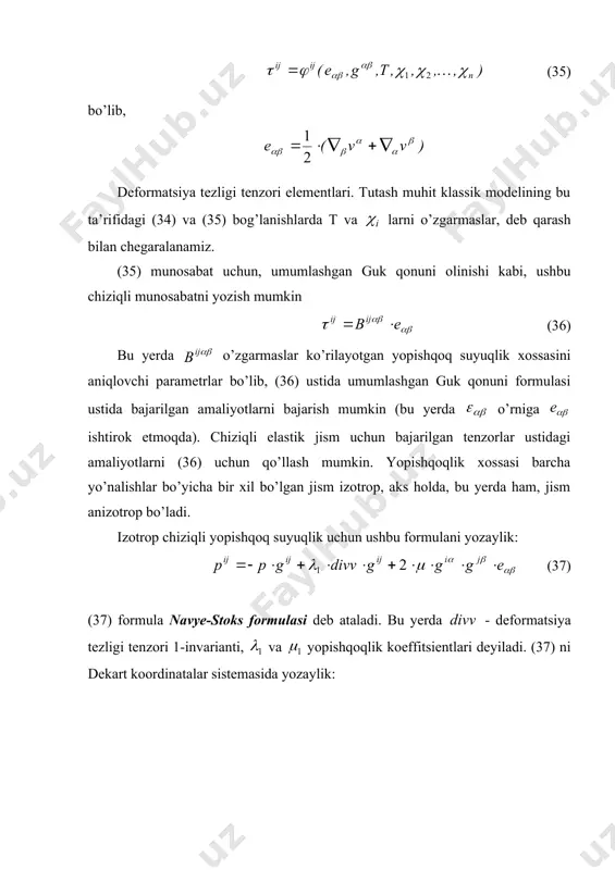 ozanat holatida birlik normal bo’yicha (yoki unga teskari) bo’lishiga ham ishonch hosil qilish mumkin. bundan suyuqlik zarralari o’rtasida urinma kuchlanishlar ham mavjud bo’lishiga va ularning miqdori suyuqlik moddasining ichki xossalariga bog’liqligi va bu xossalar urinma kuchlanishlar mavjudligi va uning miqdoriga ta’sir etuvchi asosiy omillardan biri ekanligiga ham ishonch hosil qilish mumkin. yana shuni kuzatish mumkinki, biror koordinatalar sistemasiga nisbatan muvozanatda bo’lgan «quyuq» suyuqlik va «suyuq» suyuqliklar (masalan, ko’rilgan glitserin va suv) uchun kuchlanish vektori birlik vektor ga proporsional bo’ladi va bu kuchlanish vektorining dan og’ishi harakat jarayonidagina vujudga keladi, ya’ni bunday tutash muhit zarralari o’rtasida urinma kuchlanishlar paydo bo’ladi. bunday real xossali tutash muhitlar uchun yopishqoq suyuqlik modeli olinadi (33) ko’rinishdagi kuchlanish tenzoriga ega bo’lgan tutash muhitga yopishqoq suyuqlik deyiladi. bu yerda (34) (35) bo’lib, deformatsiya tezligi tenzori elementlari. tutash muhit klassik modelining bu ta’rifidagi (34) va (35) bog’lanishlarda t va larni o’zgarmaslar, deb qarash bilan chegaralanamiz. (35) munosabat uchun, …