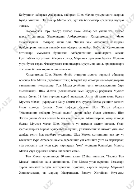 опган. жавохарлал неру "бобур дилбар шахс, акбар эса ундан хам дилбар шахс..." деганида жалолиддин акбаршохнинг хиндистондаги буюк хизматларини эътироф этган эди. чиндан хам акбаршох колдирган бунёдкорлик ишлари таъриф- тавсифларга сигмайди. бобур ва хумоюннинг хотинлари мусулмон булишган. акбаршохнинг хотинларига келсак, султонбеги мусулмон, жадава - хинд, мариям - христиан булган. шунинг учун булса керак, фатхфурдаги кошоналарга мусулмон, хинд, христианларга хос накш безаги коришик ишлатилган. хиндистонда шох жахон бунёд эттирган мумтоз тарихий обидалар орасида тож махал (саройнинг тожи) бобурийлар меъморчилик-бунёдкорлик санъатининг чуккисидир. тож махал дунёнинг етти муъжизасининг бири хисобланади. шох жахон (болаликдаги исми хуррам) рафикаси мумтоз махал билан 18 йил турмуш куриб яшашади. аммо ой куни якин булган мумтоз махал (аржуманд бону бегим) киз куради. аммо узининг соглиги ёмон ахволда булади. узок сафарда булган шох жахон уйкудан "маликанинг тоблари булмай колди" деган хабар билан уйгонади. шох жахон унинг ёнига тезлик билан етиб келади. айтишларича, огир ахволда булган мумтоз махал шох жахон-га уч нарсани …
