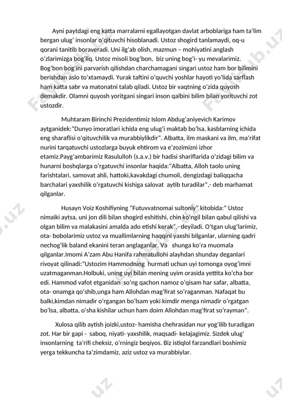 nadi. ustoz shogird tanlamaydi, oq-u qorani tanitib boraveradi. uni ilg‘ab olish, mazmun – mohiyatini anglash o‘zlarimizga bog‘liq. ustoz misoli bog‘bon, biz uning bog‘i- yu mevalarimiz. bog‘bon bog‘ini parvarish qilishdan charchamagani singari ustoz ham bor bilimini berishdan aslo to‘xtamaydi. yurak taftini o‘quvchi yoshlar hayoti yo‘lida sarflash ham katta sabr va matonatni talab qiladi. ustoz bir vaqtning o‘zida quyosh demakdir. olamni quyosh yoritgani singari inson qalbini bilim bilan yorituvchi zot ustozdir. muhtaram birinchi prezidentimiz islom abdug‘aniyevich karimov aytganidek:”dunyo imoratlari ichida eng ulug‘i maktab bo‘lsa, kasblarning ichida eng sharaflisi o‘qituvchilik va murabbiylikdir”. albatta, ilm maskani va ilm, ma’rifat nurini tarqatuvchi ustozlarga buyuk ehtirom va e’zozimizni izhor etamiz.payg‘ambarimiz rasululloh (s.a.v.) bir hadisi shariflarida o‘zidagi bilim va hunarni boshqlarga o‘rgatuvchi insonlar haqida:”albatta, alloh taolo uning farishtalari, samovat ahli, hattoki,kavakdagi chumoli, dengizdagi baliqqacha barchalari yaxshilik o‘rgatuvchi kishiga salovat aytib turadilar”,- deb marhamat qilganlar. husayn voiz koshifiyning “futuvvatnomai sultoniy” kitobida:” ustoz nimaiki aytsa, uni jon dili bilan …