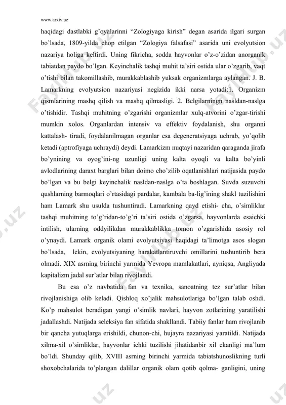 di. lamark organik olami evolyutsiyasi haqidagi ta’limotga asos slogan bo’lsada, lekin, evolyutsiyaning harakatlantiruvchi omillarini tushuntirib bera olmadi. xix asrning birinchi yarmida yevropa mamlakatlari, ayniqsa, angliyada kapitalizm jadal sur’atlar bilan rivojlandi. bu esa o’z navbatida fan va texnika, sanoatning tez sur’atlar bilan rivojlanishiga olib keladi. qishloq xo’jalik mahsulotlariga bo’lgan talab oshdi. ko’p mahsulot beradigan yangi o’simlik navlari, hayvon zotlarining yaratilishi jadallashdi. natijada seleksiya fan sifatida shakllandi. tabiiy fanlar ham rivojlanib bir qancha yutuqlarga erishildi, chunon-chi, hujayra nazariyasi yaratildi. natijada xilma-xil o’simliklar, hayvonlar ichki tuzilishi jihatidanbir xil ekanligi ma’lum bo’ldi. shunday qilib, xviii asrning birinchi yarmida tabiatshunoslikning turli shoxobchalarida to’plangan dalillar organik olam qotib qolma- ganligini, uning o’zgarib turishini ko’rsatdi. biroq organik olam evolyutsiyasi haqida yagona nazariya hali yaratilmagan edi. tabiatshunoslik fani oldida turgan asosiy vazifa, uning turli tarmoqlarda yig’ilgan dalillarni, fikr-mulohazalarni to’plash, xulosalash va shular asosida organik olam evolyutsiyasi haqida yaxlit nazariya ishlab chiqish edi. bu ulkan vazifani bajarish uchun haddan …