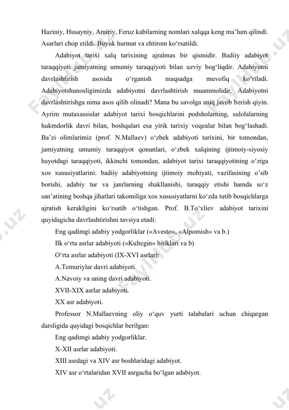 yoti (ix-xvi asrlar): a.tеmuriylar davri adabiyoti. a.navoiy va uning davri adabiyoti. xvii-xix asrlar adabiyoti. xx asr adabiyoti. profеssor n.mallaеvning oliy o‘quv yurti talabalari uchun chiqargan darsligida quyidagi bosqichlar bеrilgan: eng qadimgi adabiy yodgorliklar. x-xii asrlar adabiyoti. xiii asrdagi va xiv asr boshlaridagi adabiyot. xiv asr o‘rtalaridan xvii asrgacha bo‘lgan adabiyot. xvii asrdan xix asrning o‘rtalarigacha bo‘lgan adabiyot. xix asrning ikkinchi yarmi va xx asr boshlaridagi adabiyot. biz o‘zbek adabiyoti tarixi (mumtoz adabiyot)dan yangi darslik nashr etilguncha n.mallaеv tavsiya etgan bosqichlar asosida o‘zbek adabiyotini (o‘zbek mumtoz adabiyotini) o‘rganishni ma’qul topdik. eng qadimgi adabiy yodgorliklar markaziy osiyo hududida qadimdan yashagan o‘zbek, tojik, turkman va boshqa xalqlarning adabiy yodgorliklaridir. kеyingi taraqqiyot bosqichlaridagi adabiyot esa bеvosita o‘zbek xalqi tomonidan yaratilgan adabiyotdir. biz o‘zbek adabiyoti, og‘zaki va yozma yodgorliklar, shoirlar, ularning hayoti va ijodi, asarlari va boshqalar bilan tanishib boramiz.
