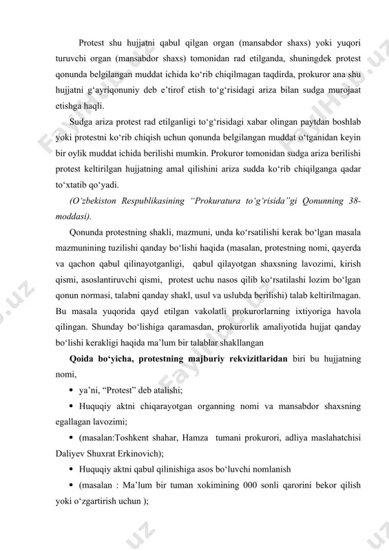 aks ettiriladi hamda aynan qonun talabi bo‘yicha qanday bo‘lishi kerakligi izoh qilinadi); · protest kiritishning huquqiy asosi va yo‘l qo‘yilgan qonunbuzilish holatini ochib beriladi, uni bartaraf etilishini shartligi qayd etiladi; · (...asoslarga ko‘ra, bekor qilinishi yoki o‘zgartirilishi lozim deb hisoblayman); · protest kiritish uchun huquqiy asos ko‘rsatiladi · (masalan, o‘zbekiston respublikasining «prokuratura to‘g‘risida”gi qonunining 38,56 moddalariga asoslanib) · protestni ajralmas qismi bo‘lib, uning hulosa qismi hisoblanadi. hulosa qismida, prokuror g‘ayriqonuniy deb hisoblagan hujjatni bekor qilish yoki uni qonunga zid bo‘lgan qismi qisman o‘zgartirish shartligini talab tariqasida aks ettiradi. bu yerda, bekor qilinishi kerak bo‘lgan hujjat kim tomonidan va qachon kiritilganligi hamda uni nima deb nomlanganligi aniq ko‘rsatilishi kerak; · protestni kelib tushgan kundan boshlab, 10 kun muddat ichida ko‘rib chiqilishi shartligini hamda protestni ko‘rib chiqish natijasi haqida prokurorga yozma ravishda ma’lum qilish talabi qayd etiladi; · zarur bo‘lgan hollarda, protest kollegial tartibda ko‘riladigan bo‘lsa, prokurorning ishtirokini ta’minlash majburiyati ko‘rsatib o‘tiladi …