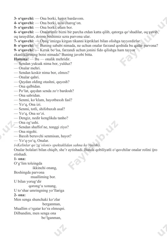 — ona iqboli. 3- o‘quvchi: — ona borki, hayot bardavom. 4- o‘quvchi: — ona borki, oila charog‘on. 5- o‘quvchi: — ona borki, olam bor. 6- o‘quvchi: — onalarimiz bizni bir parcha etdan katta qilib, qatorga qo‘shadilar, oq yuvib, oq taraydilar, doimo boshimiz uzra parvona ular. 7- o‘quvchi: — oyog‘imizga kirgan tikanni kipriklari bilan olishga tayyordirlar. 8- o‘quvchi: — buning sababi nimada, ne uchun onalar farzand qoshida bu qadar parvona? 9- o‘quvchi: — kerak bo‘lsa, farzandi uchun jonini fido qilishga ham tayyor ekanliklarining boisi nimada? buning javobi bitta. hamma: — bu — onalik mehridir. — sendan yuksak nima bor, yulduz? — onalar mehri. — sendan keskir nima bor, olmos? — onalar qahri. — qaydan olding otashni, quyosh? — ona qalbidan. — po‘lat, qaydan senda zo‘r bardosh? — ona sabridan. — senmi, ko‘klam, hayotbaxsh fasl? — yo‘q, ona izi. — senmi, totli, shifobaxsh asal? — yo‘q, ona so‘zi. — dengiz, nedir kenglikda …