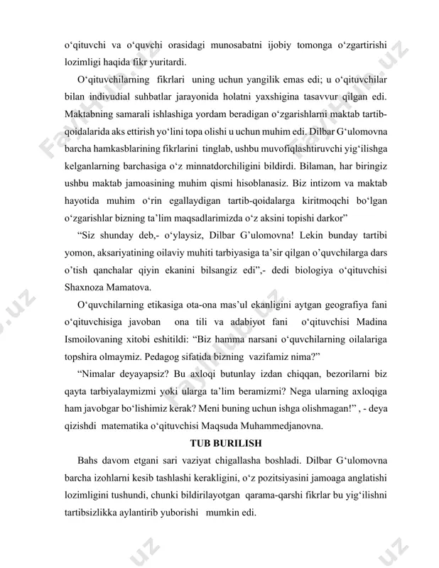 atni yaxshigina tasavvur qilgan edi. maktabning samarali ishlashiga yordam beradigan o‘zgarishlarni maktab tartib-qoidalarida aks ettirish yo‘lini topa olishi u uchun muhim edi. dilbar g‘ulomovna barcha hamkasblarining fikrlarini tinglab, ushbu muvofiqlashtiruvchi yig‘ilishga kelganlarning barchasiga o‘z minnatdorchiligini bildirdi. bilaman, har biringiz ushbu maktab jamoasining muhim qismi hisoblanasiz. biz intizom va maktab hayotida muhim o‘rin egallaydigan tartib-qoidalarga kiritmoqchi bo‘lgan o‘zgarishlar bizning ta’lim maqsadlarimizda o‘z aksini topishi darkor” “siz shunday deb,- o‘ylaysiz, dilbar g’ulomovna! lekin bunday tartibi yomon, aksariyatining oilaviy muhiti tarbiyasiga ta’sir qilgan o’quvchilarga dars o’tish qanchalar qiyin ekanini bilsangiz edi”,- dedi biologiya o‘qituvchisi shaxnoza mamatova. o‘quvchilarning etikasiga ota-ona mas’ul ekanligini aytgan geografiya fani o‘qituvchisiga javoban ona tili va adabiyot fani o‘qituvchisi madina ismoilovaning xitobi eshitildi: “biz hamma narsani o‘quvchilarning oilalariga topshira olmaymiz. pedagog sifatida bizning vazifamiz nima?” “nimalar deyayapsiz? bu axloqi butunlay izdan chiqqan, bezorilarni biz qayta tarbiyalaymizmi yoki ularga ta’lim beramizmi? nega ularning axloqiga ham javobgar bo‘lishimiz kerak? meni buning uchun …
