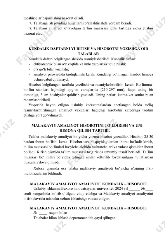 to‘liq rasmiylashtirilmagan amaliyot yakunlari haqidagi hisobotni kafedraga taqdim etishga yo‘l qo‘yilmaydi. malakaviy amaliyot hisobotini to‘ldirish va uni himoya qilish tartibi. talaba malakaviy amaliyot bo‘yicha yozma hisobot yozadilar. hisobot 25-30 betdan iborat bo‘lishi kerak. hisobot tarkibi quyidagilardan iborat bo‘ladi: kirish, ta’lim muassasi bo‘limlari bo‘yicha alohida tushunchalari va xulosa qismidan iborat bo‘ladi. kirish qismida ta’lim muassasi to‘g‘risida umumiy tasnif beriladi. ta’lim muassasi bo‘limlari bo‘yicha qilingan ishlar keltirilib foydalanilgan hujjatlardan nusxalari ilova qilinadi. xulosa qismida esa talaba malakaviy amaliyoti bo‘yicha o‘zining fikr-mulohazalarini bildiradi. malakaviy amaliyot amaliyot kundalik – hisoboti uslubiy ishlanma buxoro innovatsiyalar universiteti 2024 yil ______ № ____ sonli kengashida ko‘rib o‘tilgan, chop etishga va malakaviy amaliyot amaliyotni o‘tish davrida talabalar uchun ishlatishga ruxsat etilgan. malakaviy amaliyot amaliyot kundalik – hisoboti № ____ raqam bilan talabalar bilan ishlash departamentida qayd qilingan. talaba buxoro innovatsiyalar universiteti rektorining 20_____yil __________ oyidagi № ______sonli ________buyrug‘iga asosan malakaviy amaliyot amaliyotga chiqarildi. malakaviy amaliyot amaliyot o‘tkazish muddati: …