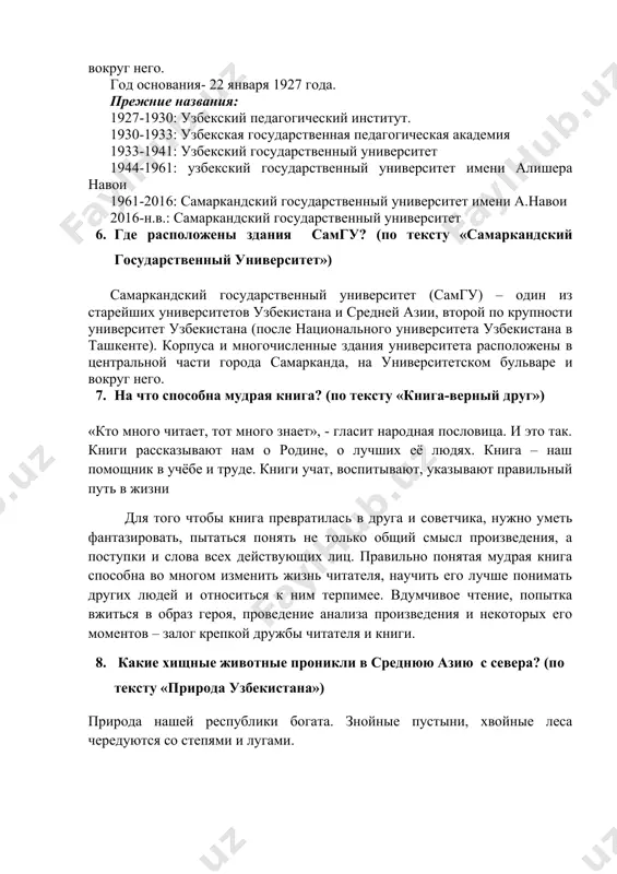 екистана (после национального университета узбекистана в ташкенте). корпуса и многочисленные здания университета расположены в центральной части города самарканда, на университетском бульваре и вокруг него. год основания- 22 января 1927 года. прежние названия: 1927-1930: узбекский педагогический институт. 1930-1933: узбекская государственная педагогическая академия 1933-1941: узбекский государственный университет 1944-1961: узбекский государственный университет имени алишера навои 1961-2016: самаркандский государственный университет имени а.навои 2016-н.в.: самаркандский государственный университет 1. где расположены здания самгу? (по тексту «самаркандский государственный университет») самаркандский государственный университет (самгу) – один из старейших университетов узбекистана и средней азии, второй по крупности университет узбекистана (после национального университета узбекистана в ташкенте). корпуса и многочисленные здания университета расположены в центральной части города самарканда, на университетском бульваре и вокруг него. 1. на что способна мудрая книга? (по тексту «книга-верный друг») «кто много читает, тот много знает», - гласит народная пословица. и это так. книги рассказывают нам о родине, о лучших её людях. книга – наш помощник в …