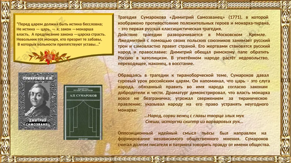 оих сумароков стремится раскрыть внутренний мир, глубину и искренность чувств героя или героини. его лирика отличается задушевной простотой, непосредственностью, ей присущи искренность, ясность выражения. “сию сатиру вам, дворяня, приношу! ко членам первым я отечества пишу. дворяне без меня свой долг довольно знают, но многие одно дворянство вспоминают, не помня, что от баб рожденным и от дам без исключения всем праотец адам. на то ль дворяне мы, чтоб люди работали, а мы бы их труды по знатности глотали?” мировоззрение а.п. сумарокова сформировалось под влиянием идей петровского времени. он резко критиковал невежество и алчность многих представителей дворянства в своих сатирах, баснях и комедиях. в последние два десятилетия жизни а.п. сумароков возвысился до осознания великого общественного значения литератора как просветителя общества. требования поэта к языку были строги, и сумароков усматривал естественность слога в его соответствии предмету изображения. главное условие творчества – высокая степень естественности: не то, какой избран жанр, а то, соответствует ли …