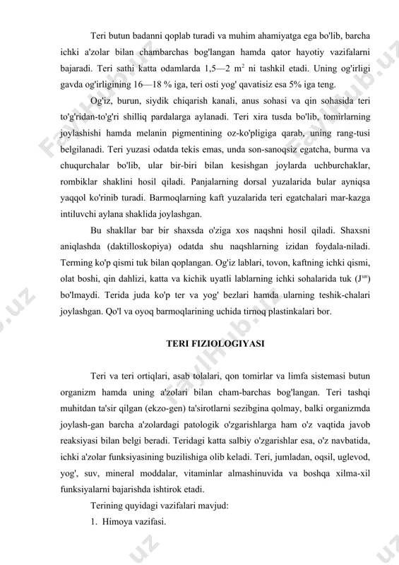 iyasining buzilishiga olib keladi. teri, jumladan, oqsil, uglevod, yog', suv, mineral moddalar, vitaminlar almashinuvida va boshqa xilma-xil funksiyalarni bajarishda ishtirok etadi. terining quyidagi vazifalari mavjud: 1. himoya vazifasi. 2. sezish vazifasi. 3. issiqlikni idora etish vazifasi. 4. sekretor va ekskretor vazifasi. 5. moddalar almashinuv vazifasi. 6. nafas olish va rezorbsiya vazifasi. 1. himoya vazifasi. teri organizmni tashqi mexanik ta'sirotlardan saqlaydi. muguz qavat hujayralari issiqni yomon o'tkazadi va shuning hisobiga organizmning chuqur qatlamlarini qurib qolishdan asraydi. teri yuzasiga teri bezlari (yog', ter) dan ajralib chiqqan sekretlar muhim bakteriotsid rolni bajaradi, ya'ni bunday muhitda mikroblar o'ladi. teri organizmning immunologik tizimlaridan biri bo 'lib, u tuzilishi bo'yicha organizmning immun tizimi bo'lgan timusga (t— limfotsitlar ishlab chiqariladi) o'xshaydi. melanotsitlar ishlab chiqaradigan melanin pigmenti ultrabinafsha nurlarni o'ziga yutib, uning zararli ta'siridan asraydi. 2. sezish vazifasi. terming asab tolalari tashqi ta'sirotlarning barchasini idrok etib, hamma impulslarni markaziy asab tizimiga o'tkazadi, bu yerda ular qayta ko'rilib, issiq, …