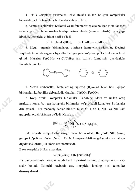 lota qoldig’idan iborat bo’lgan kompleks birikmalar asidokomplekslar deb yuritiladi. masalan: asidokomplekslar tarkibida 2ta yoki 3ta tur kislota qoldiqlari bo’lishi mumkin: k2[pt(no2)4br2], k4[fe(cn)6], k3[fe(cn)6] 4. siklik kompleks birikmalar. ichki sferada sikllari bo’lgan komplekslar birikmalar, siklik kompleks birikmalar deb yuritiladi. 5. kompleks gidratlar. kislotali va amfoter tabiatga ega bo’lgan gidratlar asos tabiatli gidritlar bilan suvdan boshqa erituvchilarda (masalan efirda) reaksiyaga kirishsa, kompleks gidritlar hosil bo’ladi. lih+bh3→li[bh4]; kh+alh3→k[alh4] 6. metall organik birikmalarga o’xshash kompleks birikmalar. keyingi vaqtlarda tarkibida organik ligandlar bo’lgan juda ko’p kompleks birikmalar hosil qilindi. masalan: fe(c5h5)2 va cr(c6h5)2 larni tuzilish formulasini quyidagicha ifodalash mumkin: 7. metall korbanellar. metallarning uglerod (ii)-oksid bilan hosil qilgan birikmalari korbonillar deb ataladi. masalan: ni(co)4.fe(co)5 8. ko’p o’zakli kompleks birikmalar. tarkibida ikkita va undan ortiq markaziy ionlar bo’lgan kompleks birikmalar ko’p o’zakli kompleks birikmalar deb ataladi. bu markaziy ionlar bir-biri bilan o-h, o-o, nh2 va nh kabi gruppalar orqali birikkan bo’ladi. masalan: ikki o’zakli kompleks birikmaga …