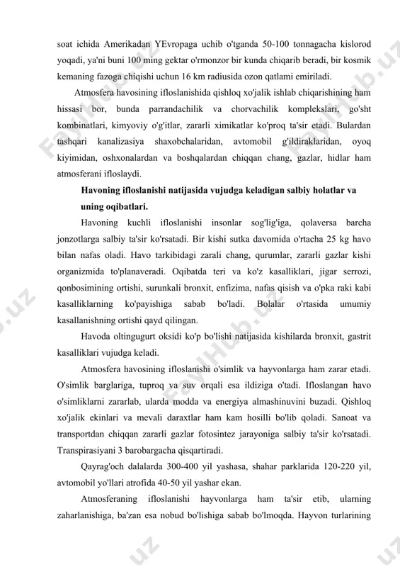 20-220 yil, avtomobil yo'llari atrofida 40-50 yil yashar ekan. atmosferaning ifloslanishi hayvonlarga ham ta'sir etib, ularning zaharlanishiga, ba'zan esa nobud bo'lishiga sabab bo'lmoqda. hayvon turlarining kasallanib, zaharlanib, qirilib ketishida urushlarning, xususan aqshning vetnamda, laosda olib borgan urushlarida kimyoviy qurollarni qo'llash tufayli 170 qush turidan hozir 24 qush turi, 55 sut emizuvchilar turidan 5 turi qolgan. atmosferaga milliard tonnalab so2 gazining chiqarilishi natijasida sayyoramizning o'rtacha harorati 1850 yilga nisbatan 0,5os ga oshganligi aniqlangan. agar atmosferadagi so2 ning miqdori ortib boraversa, uning miqdori 2025 yilga borib 0,0379% ga etishi mumkin, bu esa er sayyorasi haroratini 1,8os gacha ko'tarilishi taxmin qilinmoqda. yer atmosferasi haroratining o'sishi, muzliklarning erishiga, suv sathining ko'tarilishiga olib keladi, bu esa ekin maydonlarini kamaytiradi, yog'in-sochin miqdori ko'payib, iqlim o'zgaradi. oxirgi 25-30 yil ichida kislotali yomg'irlar ayrim davlatlarda haqiqiy ekologik falokatga aylanib qoldi. har qanday qazilma yoqilg'i yondirilganda chiqindi gazlar tarkibida oltingugurt va azot qo'sh oksidlari bo'ladi. atmosferaga millionlab tonna chiqarilayotgan …
