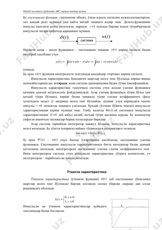 ади. дифференциал звеноли ( нуқтада ўткинчи функция сурати нолга тенг) системанинг ўткинчи характеристикаси нолга интилади. агар система таркибида интегралловчи звено мавжуд бўлса, ўткинчи характеристика интеграторнинг сонига боғлиқ ҳолда тўғри чизиқ бўйича, парабола ва бошқаларга асимптотик интилади. ўткинчи функция дан да охирги қиймати аниқлаш орқали статик кучайтириш коэффициенти олинади: . бу катталик фақат турғун системалар учун маънога эга. чунки, нотурғун ўткинчи жараёнда қарор қийматга яқинлашмайди (эга бўлмайди). агар ўткинчи функция тўғри бўлса, аммо қатъий тўғри бўлмаса (фазо холатида модел матрицаси нолга тенг бўлмаса), кириш сигналининг сакраб ўзгаришига чиқишдаги сакраб ўзгариши бир онда содир бўлишига олиб келади. ушбу сакраш катталиги узатиш функцияси (ёки фазо холатида модел матрицаси) сурат ва махражининг юқори даражали коэффициентлари муносабатига тенг. системанинг ўткинчи характеристика бўйича муҳим сифат кўрсаткичларини топиш мумкин – ўтаростлаш (overshoot) ва ўткинчи жараён вақти (settling time). ўтаростлаш қуйидагидан аниқланади , бу ерда – функциянинг максимал қиймати, эса – чиқишдаги қарор қиймати. ўткинчи жараён вақти – …