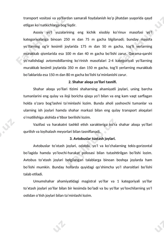 kesishuvchi va tutashuvchi yerlarida joylashtirishni hamda yo‘lovchilarning avtobus to‘xtov joyiga kelishi qulay bo‘lishini nazarda tutadi. 4. avtomobil va aloqa yo‘llariga qo‘yiladigan talablar. ”avtomobil transportida passajirlar tashishni tashkil etish qoidalari”ga ko‘ra avtobuslarda passajirlar tashishda yo‘llar quyidagi asosiy shart-sharoitlarga javob berishi lozim: - yo‘lning transport qatnovi qismi yaxshi bo‘lib, uning kengligi qarama-qarshi yo‘nalishlarda avtomobillarning yetarli darajada xavf-xatarsiz harakatlanishiga imkon berishi; - avtobus sig‘imidan maksimal foydalanilganda o‘qqa tushuvchi massa marshrutdagi ko‘priklar uchun joiz og‘irlikdan ortiq bo‘lmasligi; - temir yo‘l kesishmalaridan avtobuslarning o‘tishi temir yo‘l transporti boshqarmasi bilan kelishilishi, bunda avtomobil yo‘llari va ko‘chalarning temir yo‘llar bilan kesishuvi qurilish meyorlari va qoidalari hamda temir yo‘l transporti talablariga mos kelishi zarur; - harakat uchun xavfli bo‘lgan barcha joylar, zarur ogohlantiruvchi belgi va to‘siqlar bilan jihozlanishi; - avtobus marshrutlarining boshlanish va oxirgi joylarida “cho‘ntaklar” va passajirlar uchun maxsus maydonchalar bo‘lishi. yo‘l-ekspluatatsiyasi tashkilotlari yo‘llarning har qanday mavsumda ham avtobus va boshqa transport vositalari bemalol qatnashi uchun soz …